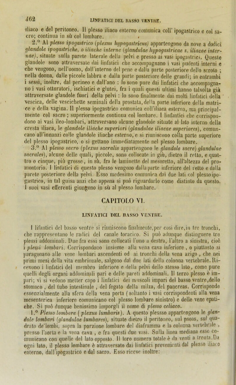 •liaco e del peritoneo. II plesso iliaco esterno cornunica coli’ ipogastrico e col sa- cro; continua in sü col lombare. . 2. ° Al plesso ipogastrico (plexus hypogastricus) appartengono da nove a dodici glandole ipogastriche, o Mache interne (glandulae hypogastricae s. iliacae inler- nae), situate sulla parete laterale deila pelvi e presso ai vasi ipogastrici. Queste glandole sono altraversale dai linfatici che accompagnano i vasi pudenti interni e che vengono, nell’uomo, daU’interno del pene e dalla parte posteriore dello scroto ; nella donna, dalle piccole labbra e dalla parle posteriore delle grandi; in entrambi i sessi, inollre, dal perineo e dall’ano : Io sono pure dai linfatici che accompagna- no i vasi otturatori, iscliiatici e glutei, fra i quali questi Ultimi hanno talvolta giä attraversate glandole fuori deila pelvi : lo sono lirialmente dai molti linfatici deila vescica, delle vescichette seminali deila prostata,deila parte inferiore deila matri- ce e deila vagina. 11 plesso ipogastrico cornunica coll’iliaca esterna, ma principal- mente col sacro ; superiormente continua col lombare. I linfantici cbe corrispon- dono ai vasi ileo-lombari, attraversano alcune glandole situate al lato interno deila cresta iliaca, le glandole Mache superiori (glandulae iliacae superiores), comun- cano all’innanzi colle glandole iliache esterno, e si riuniscono colla parte superiore del plesso ipogastrico, o si getlano immediatamente nel plesso lombare. 3. ° Al plesso sacro (plexus sacralis appartengono le glandole sacre) glandulae sacrales), alcune delle quali, piccole, sono collocate in giii, dietro il retto, e quat- tro o cinque, pitt grosse, in sü, fra le laminelte del mesoretto, all’altezza del pro- montorio. I linfatici di questo plesso vengono dalla parte inferiore del retto e dalla parete posteriore deila pelvi. Esso niedesimo comunira dai due lati col plesso ipo- gastrico, in tal guisa anzi che appena si puö riguardarlo corne distinto da questo. 1 suoi vasi efferenli giungono in sü al plesso lombare. CAP1TOLO VI. LINFATICI DEL BASSO VENTRE. I lifantici del basso ventre si riuniscono finalmente,per cosi dire.in Ire truncln, cbe rappresentano le railici del canale toraciro. Si puö adunque dislinguere tre plessi addominali. Due fra essi sono collocati l’uno a destra, l’altro a sinistra, ciofe i plessi lombari. Corrispondono insieme alla vena cava inferiore , o piuttosto si paragonano alle vene lombari ascendenti od ai tronchi deila vena azigo , ehe nei primi mesi deila vita emhrionale, salgono dai due lati deila colonna vertebrale. Ri- i cevono i linfatici del membro inferiore e deila pelvi dello stesso lato, come pure quelli degli organi addominali pari e delle pareti addominali. II terzo plesso e im- pari; vi si vedono melter capo i linfatici dei mnscoli impari del basso ventre,dello stomaco , del tubo intestinale , del fegalo deila milza, del pancreas. Corrisponde essenzialmente alla sfera deila vena porta (soltanto i vasi corrispondenti alla vena mcsenterica inferiore comunicano col plesso lombare sinistro) e delle vene epati- ehe. Si puö dunque benissimo irnporgli il nome di plesso celiaco. l.° Plesso lombare (plexus lumbaris). A questo plessso appartengono le glan- dole lombari (glandulae lumbares), situate dietro il peritoneo, sul psoas, sul qua- drato de’lombi, sopra la porzione lombare del diaframma e la colonna vertebrale , presso l’aorla e la vena cava , e fra questi due vasi. Sulla linea mediana esse co- municano con quelle del latoopposto. II loro numero totale e da venti a trenta.Da ogni lato, il plesso lombare ö attraversato dai linfatici provenicnli dal plesso iliaco esterno, daH'ipogastrico edal sacro. Essoriccve inoltre: 1