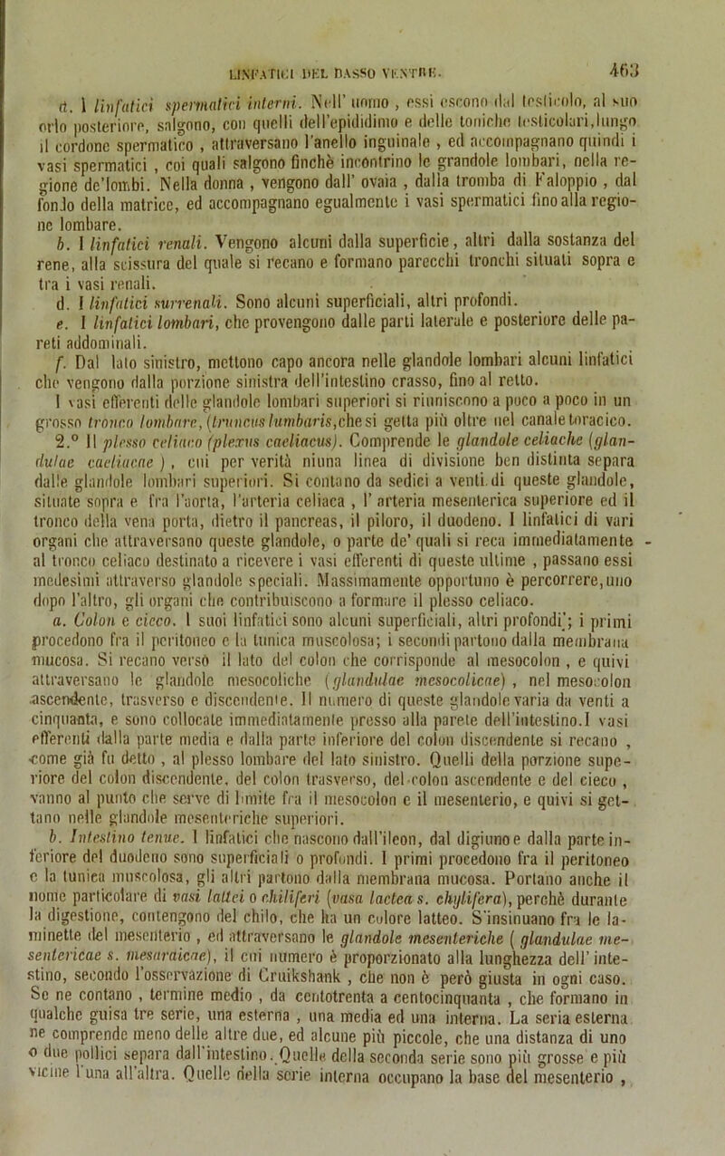 LfNPA'fltU .DEL BASSO VESTRK. -if>3 rt. 1 linfutici spemalici interni. Nell’ unmo , ossi cscono dal leslicolo, al suo crlo posteriore, salgono, con quclli dell’epididimo e dolle tonichc leslicoluri.lungo il cordonc spermatico , attraversano l'anello inguinale , ed accompagnano quindi i vasi spermatici , coi quali salgono finche incontrino Ic grandole lombari, nclla re- gione dc’loitibi. Nella donna , vengono da 11’ ovaia , dalla tromba di Kaloppio , dal fonJo della matrice, ed accompagnano egualmentc i vasi spermatici finoalla regio- nc lombare. b. I linfatici renali. Vengono alcuni dalla superficie, allri dalla sostanza del rene, alla scisstira del quäle si recano e formano parecchi tronchi situati sopra e tra i vasi renali. d. I linfutici mrrenali. Sono alcuni superficiali, altri profondi. e. 1 linfatici lombari, che provengono dalle parli laterale e posteriore delle pa- reti addominali. f. Dal lato sinislro, mettono capo ancora nelle glandole lombari alcuni linfatici che vengono dalla porzione sinistra dell’intestino crasso, fino al retto. I vasi efferenti dolle glandole lombari superiori si riuniscono a poco a poco in un grosso tronc.o lombare, [truncuslumbaris,che si gelta piii oltre nel canaletoracico. 2.° II plesso celiaco (plerus caeliacus). Comprende le glandole celiache (glan- dulae caeliacae ) , eui per veritä niuna linea di divisione ben dislinta separa dalle glandole lombari superiori. Si contano da sedici a venti.di queste glandole, silunte sopra e fra l’aorta, l'arteria celiaca , 1’ arteria mesenlerica superiore ed il tronco della vena porta, dietro il pancreas, il piloro, il duodeno. 1 linfatici di vari organi die atlraversano queste glandole, o parte de’quali si reca immediatamente al tronco celiaco destinato a ricevere i vasi efferenti di queste ultime , passano essi medesimi attraverso glandole speciali. Massimamente opportuno e percorrere,uuo dopn l’altro, gli organi che contribuiscono a formare il plesso celiaco. a. Colon e cieco. 1 suoi linfatici sono alcuni superficiali, altri profondi'; i primi procedono fra il peritoneo c la tuniea muscolosa; i secondipartono dalla membrauu rnucosa. Si recano verso il lato del colon che corrisponde al mesocolon , e quivi attraversano le glandole mesocoliche (glandulae mcsocolicae), nel mesocolon ascendentc, trasverso e discendenie. II nurriero di queste glandole varia da venti a cinquaota, e sono collocalc immediatamenle presso alla parete deH’iuteslino.I vasi eflerenti dalla parte media e dalla parle inferiore del colon discendenie si recano , •come giä fu detto , al plesso lombare del lato sinistro. Qnelli della porzione supe- riore del colon discendenie, del colon trasverso, del colon ascendente e del cieco , vanno al punto che serve di lunite fra il mesocolon e il mesenterio, e quivi si get- tano nelle glandole mesenteriche superiori. b. Inteslino tenue. I linfatici che nascono dall’ilcon, dal digiunoe dalla parte in- feriore del duodeno sono superficiali o profundi. 1 primi procedono fra il peritoneo e la tuniea muscolosa, gli allri partono dalla membrana rnucosa. Portano anche il Dome particolare di vasi laltci o cJiiliferi (vasa lactcas. chylifera), perchö duranle la digestione, contengono del chilo, che ha un culore latteo. S'insinuano fra le la- minette del mesenterio , ed attraversano le glandole mesenteriche ( glandulae me- senlericae s. mesaraicae), il eni numero ö proporzionato alla lunghezza dell’inte- stino, seeondo 1 osseryazione di Gruikshank , che non ö perö giusta in ogni caso. Sc ne contano , termine medio , da ccrdotrenta a centocinqnanta , che formano in qualchc guisa tre serie, una esterna , una media ed una interna. La seriaeslerna ne comprende meno delle altre due, ed alcune piü piccole, che una distanza di uno o due pollici separa dall inteslino. Quelle, della seconda serie sono piii grosse e piü