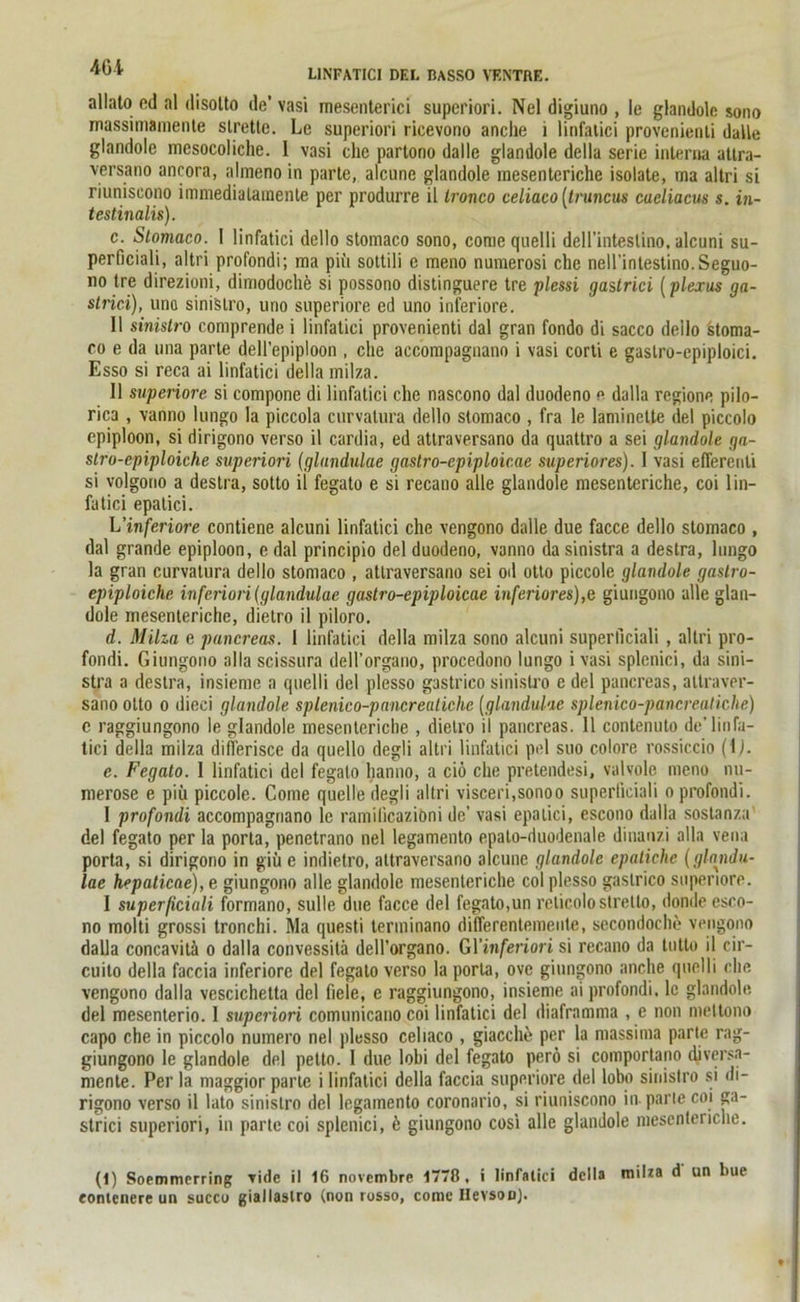 allato cd al disolto de' vasi mesenterici superiori. Nel digiuno , Ie glandole sono massimamente slretto. Le superiori ricevono anche i linfatici provenienti dalle glandole mesocoliche. 1 vasi che partono dalle glandole della Serie interna uttra- yersano ancora, alrneno in parle, alcune glandole raesenteriche isolate, ma altri si riuniscono immedialainenle per produrre il Ironco celiaco [truncus cacliacus s. in- testinalis). c. Stomaco. I linfatici dello stomaco sono, conie quelli dell’inteslino, alcuni su- perficiali, altri profondi; ma piu sottili e meno numerosi che nell’intestino.Seguo- no tre direzioni, dimodoche si possono distinguere tre plessi gastrici (plexus ga- strici), uno sinistro, uno superiore ed uno inferiore. II sinistro comprende i linfatici provenienti dal gran fondo di sacco dello stoma- co e da una parte dell’epiploon , che accompagnano i vasi corti e gaslro-cpiploici. Esso si reca ai linfatici della milza. 11 superiore si compone di linfatici che nascono dal duodeno e dalla regione pilo- rica , vanno lungo la piccola curvatura dello stomaco , fra le laminclte del piccolo epiploon, si dirigono verso il cardia, ed attraversano da quattro a sei glandole ga- stro-epiploiche superiori (glundulae gastro-epiploicae superiores). I vasi eflerenti si volgono a destra, sotto ii fegato e si recano alle glandole mesenteriche, coi lin- fatici epalici. L'inferiore contiene alcuni linfatici che vengono dalle due facce dello stomaco , dal grande epiploon, e dal principio del duodeno, vanno da sinistra a destra, lungo la gran curvatura dello stomaco , attraversano sei od otto piccole glandole gaslro- epiploiche infeinori(glandulae gastro-epiploicae inferiores),e giungono alle glan- dole mesenteriche, dietro il piloro. d. Milza e pancreas. 1 linfatici della milza sono alcuni superllciali , altri pro- fondi. Giungono alla scissura dell’organo, procedono lungo i vasi splenici, da sini- stra a destra, insieme a quelli del plesso gastrico sinistro e del pancreas, atlraver- sano otto o dieci glandole splenico-pancreatichc (glanduhe splenico-pancreaticlie) c raggiungono le glandole mesenteriche , dietro il pancreas. 11 contenuto de’linfa- tici della milza differisce da quello degli altri linfatici pel suo colore rossiccio (lj. e. Fegato. I linfatici del fegato lianno, a ciö che pretendesi, valvole meno nu- merose e piii piccole. Come quelle degli altri visceri,sonoo superficiali o profondi. I profondi accompagnano le ramilicaziöni de’ vasi epalici, escono dalla sostanza del fegato per la porta, penetrano nel legamento epato-duodenale dinanzi alla vena porta, si dirigono in giü e indietro, attraversano alcunc glandole epaliche (glnndu- lae hepaticae), e giungono alle glandole mesenteriche col plesso gastrico superiore. I superficiali formano, sulle due facce del fegato,un relicolo slretto, donde esco- no molti grossi tronchi. Ma questi terminano differentemeute, secondoche vengono dalla concavitä o dalla convessitä dell’organo. GYinferiori si recano da tutto il cir- cuito della faccia inferiore del fegato verso la porta, ove giungono anche quelli che vengono dalla vescichetta del fiele, e raggiungono, insieme ai profondi, lc glandole del mesenterio. I superiori comunicano coi linfatici del diaframma , e non mettono capo che in piccolo numero nel plesso celiaco , giacche per la massima parte rag- giungono le glandole del petto. 1 due lobi del fegato perö si comportano diversa- mente. Per la maggior parte i linfatici della faccia superiore del lobo sinistro si di- rigono verso il lato sinistro del legamento coronario, si riuniscono in parle coi ga- strici superiori, in parte coi splenici, ö giungono cosi alle glandole mesenteriche. (1) Soemmprring vide il 16 novcmbre 177ß, i linfatici della milza d un liue eontenere un succu giallaslro (non rosso, come Ilevson).