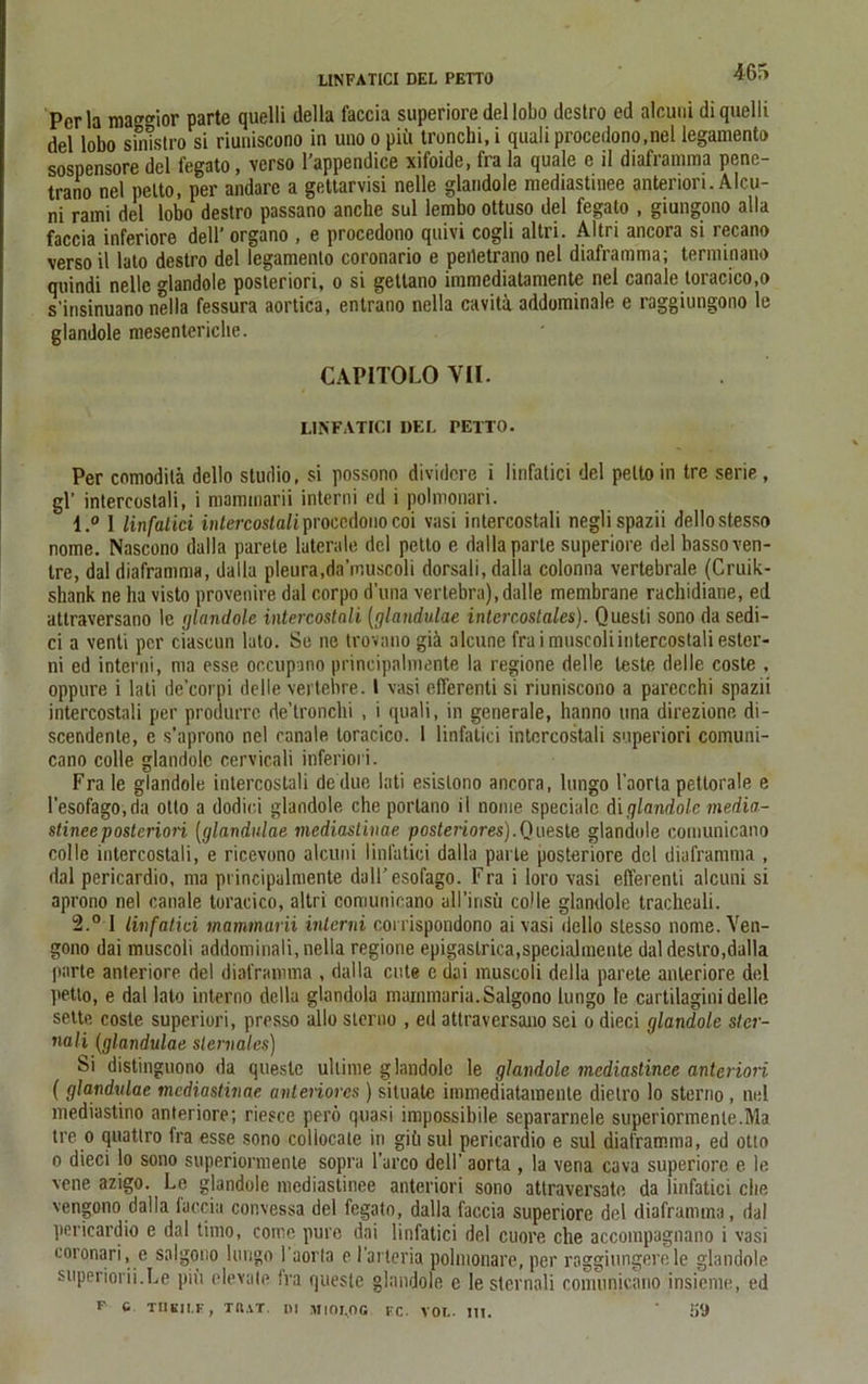 LINFATICI DEL PETTO 4Ü'> Perla ma<™nor parte quelli della faccia superiore del lobo destro ed alcuui di quelli del lobo sinistro si riuuiscono in uno o piü tronchi, i quali procedono.nel legamento sospensore del legato, verso l’appendice xifoide, fra la quäle e il diaframraa pene- trano nel petto, per andare a gettarvisi nelle glandole mediastinee anteriori. Alcu- ni rami del lobo destro passano anche sul lembo ottuso del legato , giungono alla faccia inferiore dell’ organo , e procedono quivi cogli altri. Altri ancora si recano verso il lato destro del legamento coronario e peiletrano nel diaframma; terminano quindi nelle glandole posteriori, o si getlano immcdiatamente nel canale loracico.o s’insinuano nella fessura aortica, entrano nella caviti addominale e raggiungono le glandole mesenteriche. CAPITOLO VII. LINFATICI DEL PETTO. Per comoditä dello Studio, si possono dividcre i linfatici del petto in tre serie, gl’ intercostali, i niammarii interni ed i polmonari. 1. ° I linfatici intercostofiproccdonocoi vasi intercostali neglispazii dellostesso nome. Nascono dalla parele laterale del petto e dalla parle superiore del basso ven- ire, dal diaframma, dalla pleura,da’muscoli dorsali, dalla colonna vertebrale (Cruik- shank ne ha visto provenire dal corpo d’una vertebra), dalle membrane rachidiane, ed atlraversano lc glandole intercostali [glandulae intercostales). Questi sono da sedi- ci a venti per ciascun lato. Se ne trovano giä alcune fra imuscoli intercostali ester- ni ed interni, ma esse occupano principalmente la regione delle teste delle coste , oppure i lati de’corpi delle vertebre. I vasi elTerenti si riuniscono a parecchi spazii intercostali per produrrc de’lronchi , i quali, in generale, hanno una direzione di- scendente, e s’aprono nel canale loracico. 1 linfatici intercostali superiori comuni- cano colle glandole cervicali inferiori. Fra Ie glandole intercostali dedue lati esislono ancora, lungo l’aorta pettorale e l’esofago.da Otto a dodici glandole che porlano il nome specialc di glandole media- stinee posteriori (glandulae mediastinae posteriores).Queste glandole eomunicano colle intercostali, e ricevono alcuni linfatici dalla parle posteriore del diaframma , dal pericardio, ma principalmente dall’esofago. Fra i loro vasi efferenti alcuni si aprono nel canale toracico, altri eomunicano ull’insü colle glandole tracheali. 2. ° 1 linfatici mammarii interni corrispondono ai vasi dello stesso nome. Ven- gono dai muscoli addominali, nella regione epigaslrica,specialmente dal destro,dalla parte anteriore del diaframma , dalla ente c dai muscoli della parete anteriore del petto, e dal lato interno della glandola mainmaria.Salgono lungo le cartilagini delle sette coste superiori, presso alle sterno , ed attraversano sei o dieci glandole ster- nali (glandulae slervales) Si distinguono da questc ullime glandole le glandole mediastinee anteriori ( glandulae mediastinae anteriores ) situate immediatamenle dietro lo Storno , nel mediastino anteriore; riesce perö quasi impossibile separarnele superiormente.Ma tre o quatlro fra esse sono coliocate in gib sul pericardio e sul diaframma, ed otto o dieci lo sono superiormente sopra l’arco dell’ aorta , la vena cava superiore e le vene azigo. Le glandole mediastinee anteriori sono attraversate da linfatici che vengono dalla faccia convessa del fegato, dalla faccia superiore del diaframma, dal pericardio e dal timo, corne pure dai linfatici del cuore che accompagnano i vasi coronari, e salgono lungo 1 aorta e 1’arteria pplmonare, per raggiungerele glandole superiorii.Le piü elevate fra questc glandole e lesternali eomunicano insieme, ed