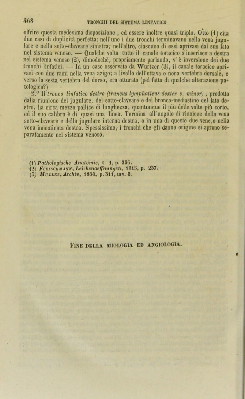 ofirire quesla medesima disposizionc , cd essere inoltrc quasi triplo. Olto (1) cila due casi di duplicitä perfetta: nell’uno i due tronchi terminavano nella vena jugu- lare c nella sotlo-claveare sinistra; neH’altro, ciascuno di essi aprivasi dal suo lato nel sistema venoso. — Qualche volta tutto il canale toracico s’inserisce a destra nel sistema venoso (2), dimodoch£, propriamente parlando, v’ 6 inversione dei due tronchi linfatici. — In un caso osservato da Wurtzer (3j, il canale toracico apri- vasi con due rami nella vena azigo; a livello dell’ottava o nona vertebra dorsale, e verso la sesta vertebra del dorso, era otturato (pel fatto di qualche alterazione pa- tologica?) 2.° Il tronco linfatico destro (truncus lymphaticus dexter s. minorj, prodotto dalla riunione del jugulare, del sotto-claveare e del bronco-mediastino del lato de- stro, lia circa mezzo pollice di lunghezza, quantunque il piii delle volte piü corto, cd il suo caübro b di quasi una linea. Tennina all’ angolo di riunione della vena sotto-claveare e della jugulare interna destra, o in una di queste due vene.o nella vena innominala destra. Spessissimo, i tronchi che gli danno origine si aprono se- paratamente nel sistema venoso. (1) Pathologische Anatomie, t. 1,p. 356. (2) Flf.ischm.wn, Leichenacffnungcn, 1815, p. 237. (öj Müller, Archiv, 1834, p.3ll,tav. 5. Fine della »iiolögia ed angiologia.