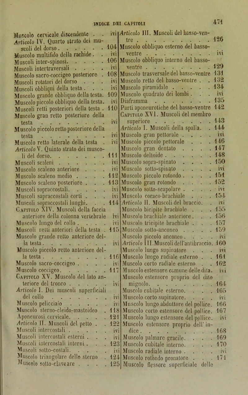 474 Muscolo cervicale discendente . . Articolo IV. Quarto strato dei mu- seoli dei dorso...... Muscolo multifido della rachide. . Muscoli inter-spinosi. .... Muscoli intertraversali . . . . Muscolo sacro-coccigeo posteriore . Muscoli rotatori dei dorso . . . Muscoli obbliqui della testa . . . Muscolo grande obbliquo della testa. Muscolo piccolo obbliquo della testa. Muscoli retti posteriori della testa . Muscolo grau retto posteriore della testa Muscolo piccolo retto posteriore della testa Muscolo retto laterale della testa . Articolo V. Quinto strato dei musco- li dei dorso Muscoli scaleni Muscolo scaleno anteriore . . . Muscolo scaleno medio . . . . Muscolo scaleno posteriore . . . Muscoli sopraccoslali Muscoli sapraccostali corti . . . Muscoli sopraccoslali lunghi. . . Cahtolo XIV. Muscoli della faccia anteriore della colonna vertebrale Muscolo lungo dei collo . . . Muscoli relli anterior! della testa Muscolo grande retto anteriore del- la testa....... Muscolo piccolo retto anteriore dei la testa Muscolo sacro-coccigeo . . . Muscolo coccigeo Capitolo XV. Muscolo dei lato an teriore dei tronco .... Articolo I. Dei muscoli superficial dei collo Muscolo pelicciaio .... Muscolo sterno-cleido-mastoideo Aponeurosi cervicale. . . . Articolo II. Muscoli dei petto . Muscoli intercostali .... Muscoli intercostali csterni . . Muscoli intercostali interni. . Muscoli sotto-coslali. . . . Muscolo triangolare dello sterno Muscolo sotto-cluveare . . . 1V1 104 ivi 106 ivi 108 ivi ivi 109 ivi 110 ivi ivi ivi 111 ivi ivi 112 113 ivi ivi 114 Ivi ivi 115 ivi 116 ivi 117 ivi ivi ivi 118 121 122 ivi ivi 123 ivi 124 125 Articolo 111. Muscoli dei basso-ven- trc 126 Muscolo obbliquo esterno dei basso- ventre ivi Muscolo obbliquo interno dei basso- ventre 129 Muscolo trasversale dei basso-ventre 131 Muscolo retto dei basso-ventre . .132 Muscolo piramidale 134 Muscolo quadrato dei lombi. . . ivi Diaframma .135 Parti aponeuroliche dei basso-ventre 142 Capitolo XVI. Muscoli dei membro superiore 143 Articolo I. Muscoli della spalla. . 144 Muscolo grau pettorale .... ivi Muscolo piccolo pettorale . . .146 colo gran dentato .... 147 Muscolo deltoide 148 Muscolo sopra-spinato .... 150 Muscolo sotto-spinato .... ivi Muscolo piccolo rotondo . . . . 151 Muscolo gran rotondo . . . .152 Muscolo solto-scapolare .... ivi Muscolo coraco-brachiale . . .154 Articolo II. Muscoli dei braccio. . ivi Muscolo bicipite brachiale . . . 155 Muscolo brachiale anteriore. . . 156 Muscolo tricipite brachiale . . .157 Muscolo sotto-anconeo . . . .159 Muscolo piccolo anconeo .... ivi Articolo 111. Muscoli dell'anlibraccio. 160 Muscolo lungo supinatore . . . ivi Muscolo lungo radiale esterno . . 161 Muscolo corto radiale esterno . .162 Muscolo estensore comune delle dila. ivi Muscolo estensore proprio dei dito mignolo 164 Muscolo cubilale esterno. . . . 165 Muscolo corto supinatore. . . . ivi Muscolo lungo abdultore dei pollice. 166 Muscolo corto estensore dei pollice. 167 Muscolo lungo estensore dei pollice. ivi Muscolo estensore proprio dell’ in- dice 168 Muscolo palmare gracile. . . .169 Muscolo cubilale interno. . . . 170 Muscolo radiale interno .... ivi Muscolo rotöndo pronalore . . .171 Muscolo flessore superficiale dolle