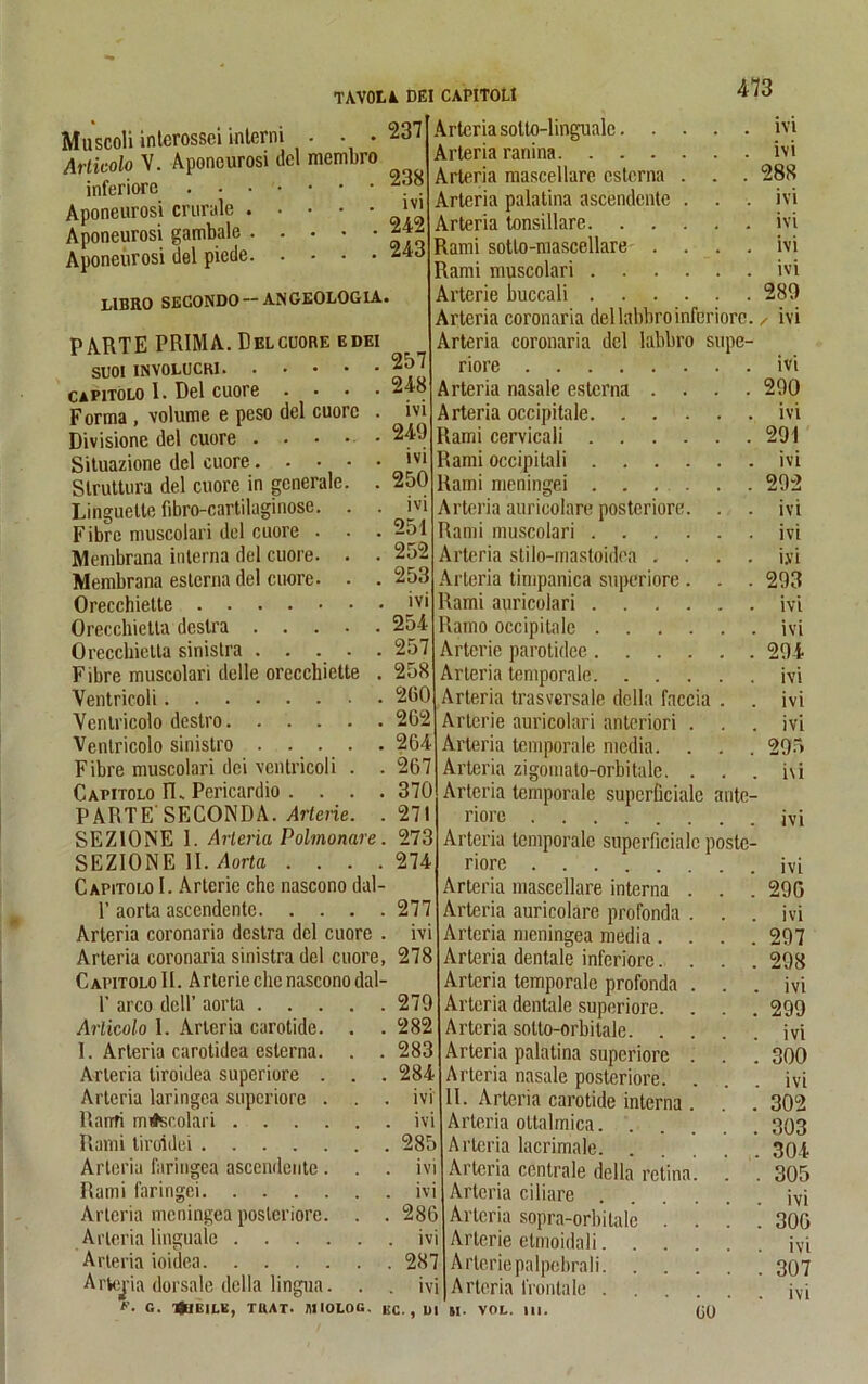 . . 237 473 238 ivi 242 243 257 248 ivi 249 ivi 250 ivi 251 252 253 Muscoli interossci interni • . • Artkolo V. Aponeurosi del membro inferiore Aponeurosi crurale Aponeurosi gambale Aponeurosi del piede LIBRO SECONDO — ANGEOLOGIA. PARTE PRIMA. Del cuore edei SUOl INYOLUCKl capitolo I. Del cuore Forma , volume e peso del cuore Divisione del cuore . • • • Situazione del cuore. Slruttura del cuore in generale. Linguette fibro-cartilaginose. . Fibre muscolari del cuore . . Membrana interna del cuore. . Membrana esterna del cuore. Orecchiette ivi Orecchietta deslra 254 Oreccliielta sinistra 257 Fibre muscolari delle orecchiette . 258 Ventricoli 2(50 Vcrilricolo destro 262 Venlricolo sinistro 264 Fibre muscolari dei ventricoli . . 267 Capitolo FL Pericardio . . . . 370 PARTE'SECONDA. Artene. .271 SEZ10NE 1. Arleria Polmonare. 273 SEZItMttE II. Aorta . . . .274 Capitolo I. Arterie che nascono dal- 1’ aorta ascendcnte 277 Arteria coronaria destra del cuore . ivi Arteria coronaria sinistra del cuore, 278 Capitolo II. Arterie che nascono dal- 1’ arco delP aorta .... . 279 Arlicolo I. Arteria carotide. . . 282 I. Arleria carotidea esterna. . . 283 Arteria tiroidea superiore . . . 284 Arteria laringea superiore . . ivi Ranfi m#scolari . ivi Rami liroidei . 285 Arteria faringea ascendcnte . . . ivi Rami faringei Arteria meningea posteriore. . . 286 Arleria linguale ivi Arteria ioidea . 287 Arteria dorsale della lingua. . . ivi Arteriasolto-linguale. . Arteria ranina. . . . Arteria mascellare esterna Arteria palatina ascendcnte Arteria tonsillare. . . Rami sotlo-mascellare . Rami muscolari . . Arterie buccali . . . Arteria coronaria del labbroinferiore Arteria coronaria del labbro supe riore Arteria nasale esterna . Arteria occipitale. . . Rami cervicali . . . Rami occipitali . . . Rami meningei ... Arteria auricolare posteriore Rami muscolari . . . Arteria stilo-mastoidea . Arteria timpanica superiore Rami auricolari . . Ramo occipitale . . . Arterie parotidee. . . Arteria temporale. . . Arteria trasversale della faccia Arterie auricolari antcriori Arleria temporale media. Arteria zigomato-orbitale. Arteria temporale superficiale riore Arteria temporale superficiale poslc riore Arteria mascellare interna Arteria auricolare profonda Arteria meningea media . Arteria dentale inferiore. Arteria temporale profonda Arteria dentale superiore. Arteria sotto-orbitale. . Arteria palatina superiore Arteria nasale posteriore. II. Arteria carotide interna Arteria ottalmica. Arteria lacrimale. Arteria centrale della retin Arteria ciliare Arteria sopra-orbitale . Arterie elmoidali. . . Arterie palpchra li. Arteria frontale . . . ite *’• c. 'ÖtlEILE, TUAT. MIOLOG. EC., Ul 51. VOL. III. IVI ivi 288 ivi ivi ivi ivi 289 / ivi ivi 290 ivi 291 ivi 292 ivi ivi i.vi 293 ivi ivi 294 ivi ivi ivi 295 i\i ivi ivi 290 ivi 297 298 ivi 299 ivi 300 ivi 302 303 304 305 ivi 300 ivi 307 ivi GO