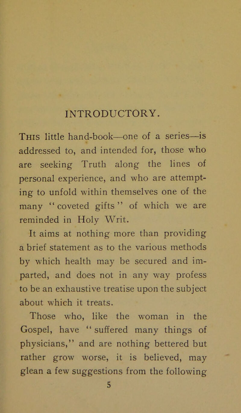 INTRODUCTORY. This little hand-book—one of a series—is addressed to, and intended for, those who are seeking Truth along the lines of personal experience, and who are attempt- ing to unfold within themselves one of the many “coveted gifts’’ of w:hich we are reminded in Holy Writ. It aims at nothing more than providing a brief statement as to the various methods by which health may be secured and im- parted, and does not in any wjay profess to be an exhaustive treatise upon the subject about which it treats. Those wrho, like the woman in the Gospel, have “ suffered many things of physicians,” and are nothing bettered but rather grow worse, it is believed, may glean a few suggestions from the following