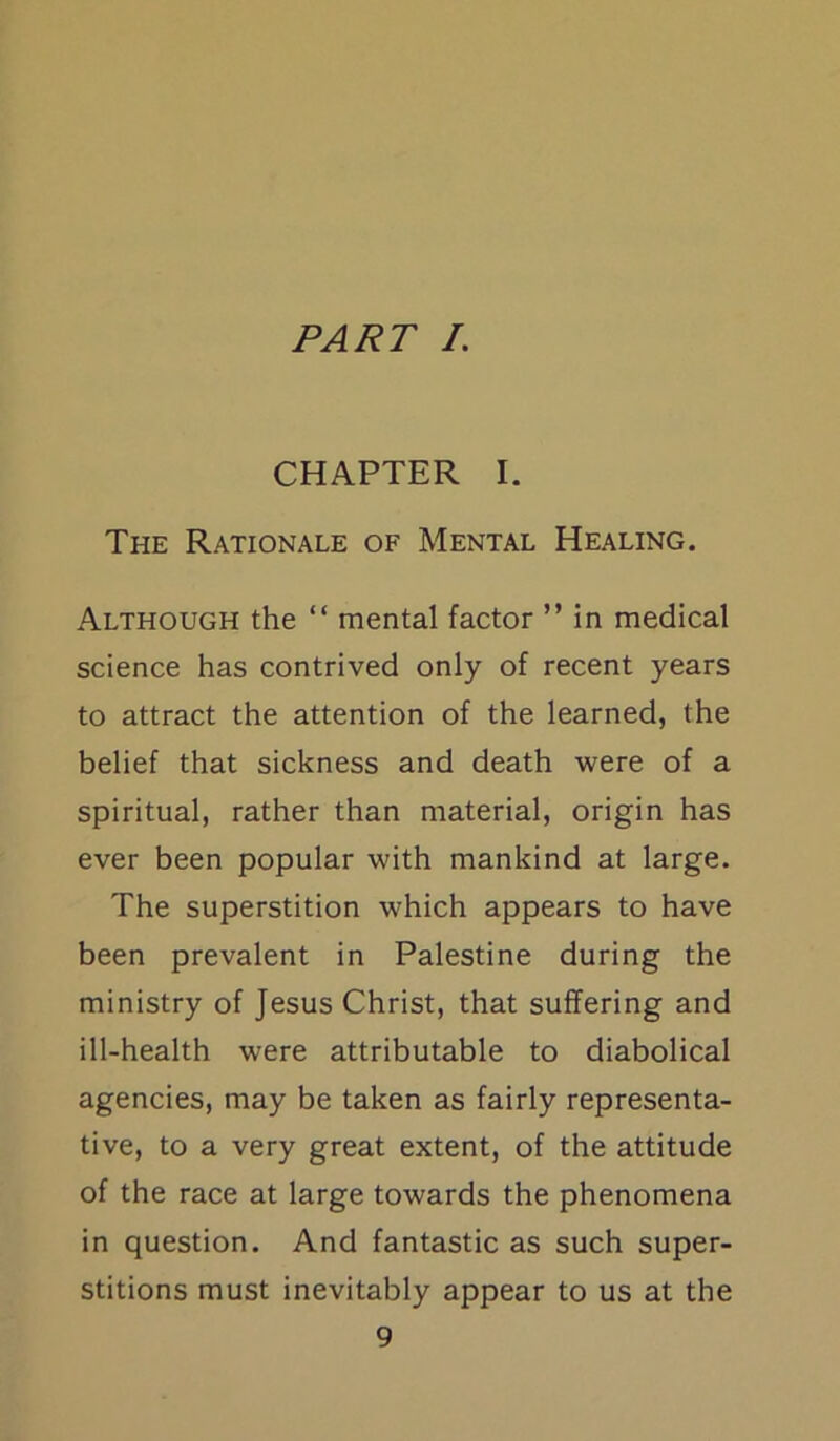 PART I. CHAPTER I. The Rationale of Mental Healing. Although the “ mental factor ” in medical science has contrived only of recent years to attract the attention of the learned, the belief that sickness and death were of a spiritual, rather than material, origin has ever been popular with mankind at large. The superstition which appears to have been prevalent in Palestine during the ministry of Jesus Christ, that suffering and ill-health were attributable to diabolical agencies, may be taken as fairly representa- tive, to a very great extent, of the attitude of the race at large towards the phenomena in question. And fantastic as such super- stitions must inevitably appear to us at the