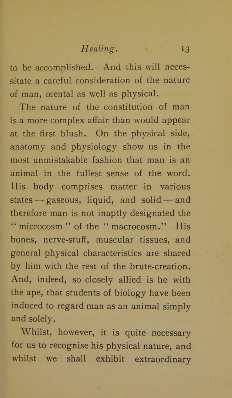 to be accomplished. And this will neces- sitate a careful consideration of the nature of man, mental as well as physical. The nature of the constitution of man is a more complex affair than would appear at the first blush. On the physical side, anatomy and physiology show us in the most unmistakable fashion that man is an animal in the fullest sense of the word. His body comprises matter in various states — gaseous, liquid, and solid — and therefore man is not inaptly designated the “ microcosm ” of the “ macrocosm.” His bones, nerve-stuff, muscular tissues, and general physical characteristics are shared by him with the rest of the brute-creation. And, indeed, so closely allied is he with the ape, that students of biology have been induced to regard man as an animal simply and solely. Whilst, however, it is quite necessary for us to recognise his physical nature, and whilst we shall exhibit extraordinary