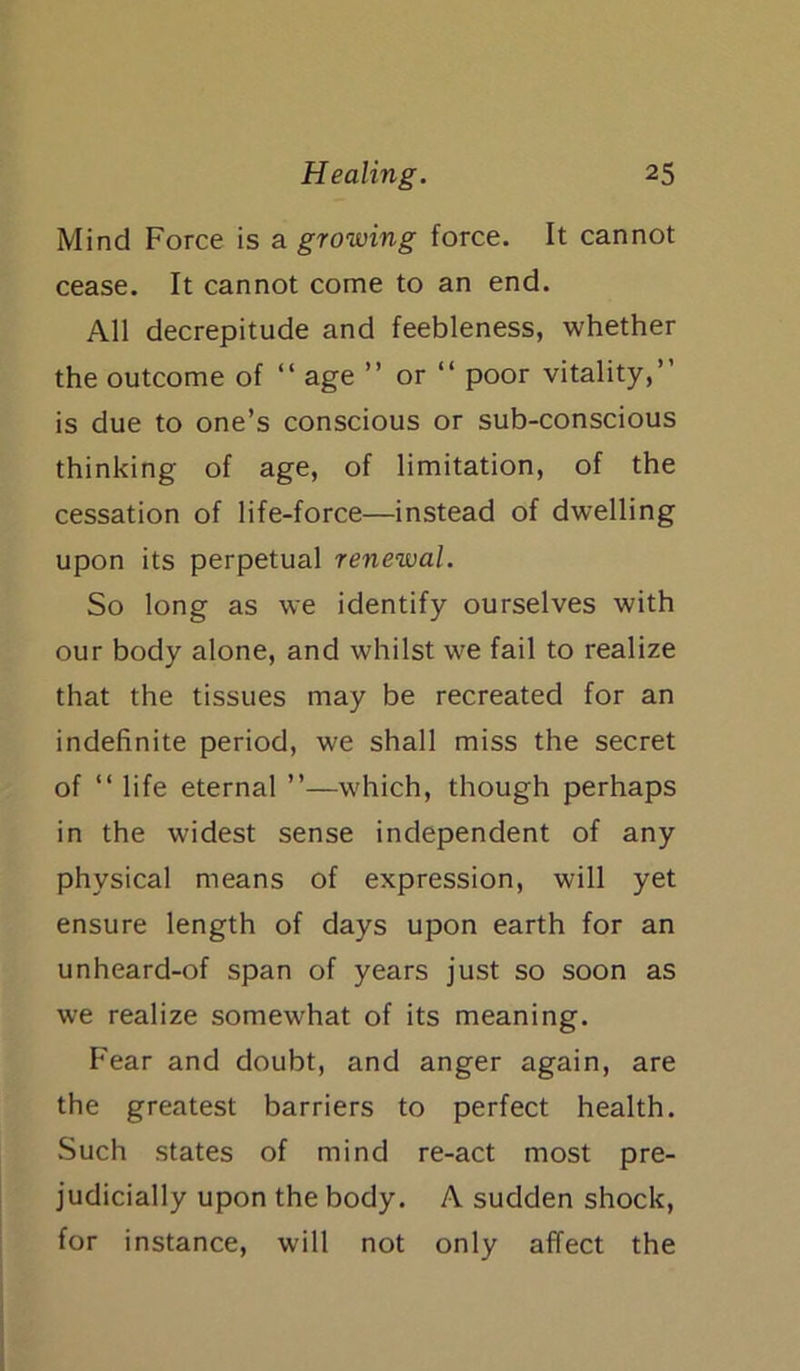 Mind Force is a growing force. It cannot cease. It cannot come to an end. All decrepitude and feebleness, whether the outcome of “ age ” or “ poor vitality,” is due to one’s conscious or sub-conscious thinking of age, of limitation, of the cessation of life-force—instead of dwelling upon its perpetual renewal. So long as we identify ourselves with our body alone, and whilst we fail to realize that the tissues may be recreated for an indefinite period, we shall miss the secret of “ life eternal ”—which, though perhaps in the widest sense independent of any physical means of expression, will yet ensure length of days upon earth for an unheard-of span of years just so soon as we realize somewhat of its meaning. Fear and doubt, and anger again, are the greatest barriers to perfect health. Such states of mind re-act most pre- judicially upon the body. A sudden shock, for instance, will not only affect the