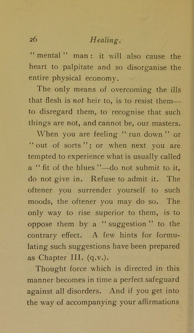 “ mental ” man : it will also cause the heart to palpitate and so disorganise the entire physical economy. The only means of overcoming the ills that flesh is not heir to, is to resist them— to disregard them, to recognise that such things are not, and cannot be, our masters. When you are feeling “run down’’ or “out of sorts’’; or when next you are tempted to experience what is usually called a “ fit of the blues ”—do not submit to it, do not give in. Refuse to admit it. The oftener you surrender yourself to such moods, the oftener you may do so. The only way to rise superior to them, is to oppose them by a “ suggestion ” to the contrary effect. A few hints for formu- lating such suggestions have been prepared as Chapter III. (q.v.). Thought force which is directed in this manner becomes in time a perfect safeguard against all disorders. And if you get into the w'ay of accompanying your affirmations