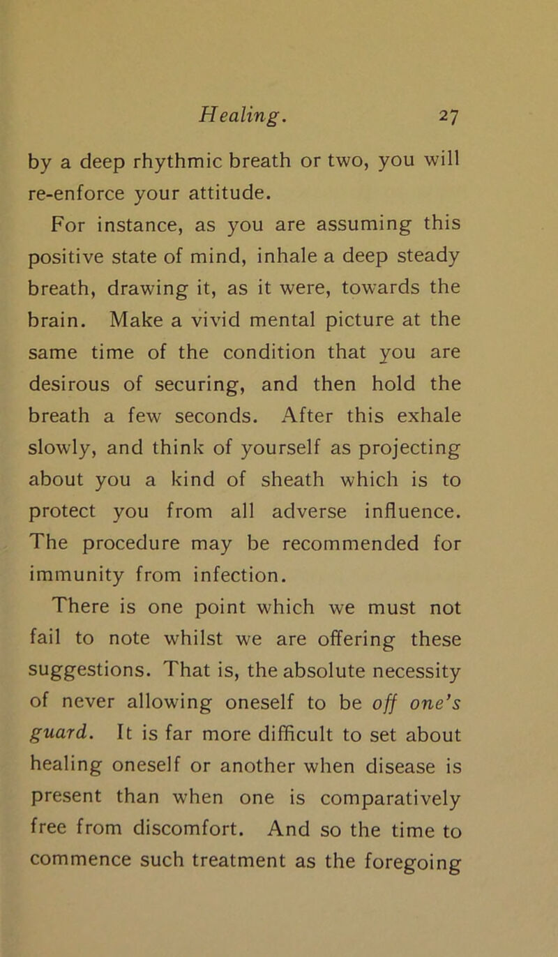 by a deep rhythmic breath or two, you will re-enforce your attitude. For instance, as you are assuming this positive state of mind, inhale a deep steady breath, drawing it, as it were, towards the brain. Make a vivid mental picture at the same time of the condition that you are desirous of securing, and then hold the breath a few seconds. After this exhale slowly, and think of yourself as projecting about you a kind of sheath which is to protect you from all adverse influence. The procedure may be recommended for immunity from infection. There is one point which we must not fail to note whilst we are offering these suggestions. That is, the absolute necessity of never allowing oneself to be off one’s guard. It is far more difficult to set about healing oneself or another when disease is present than when one is comparatively free from discomfort. And so the time to commence such treatment as the foregoing