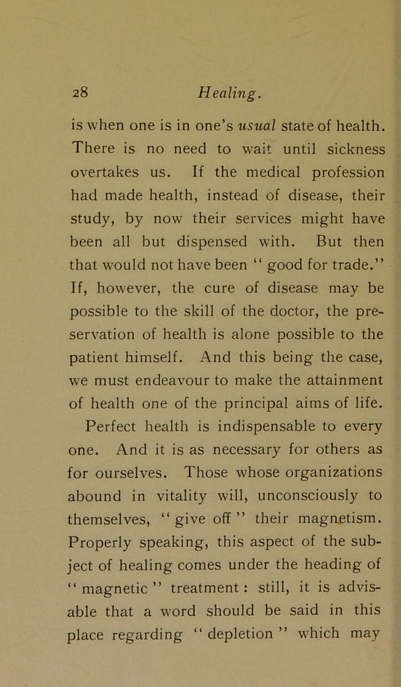 is when one is in one’s usual state of health. There is no need to wait until sickness overtakes us. If the medical profession had made health, instead of disease, their study, by now their services might have been all but dispensed with. But then that would not have been “ good for trade.” If, however, the cure of disease may be possible to the skill of the doctor, the pre- servation of health is alone possible to the patient himself. And this being the case, we must endeavour to make the attainment of health one of the principal aims of life. Perfect health is indispensable to every one. And it is as necessary for others as for ourselves. Those whose organizations abound in vitality will, unconsciously to themselves, 11 give off” their magaetism. Properly speaking, this aspect of the sub- ject of healing comes under the heading of “magnetic” treatment: still, it is advis- able that a word should be said in this place regarding “ depletion ” which may