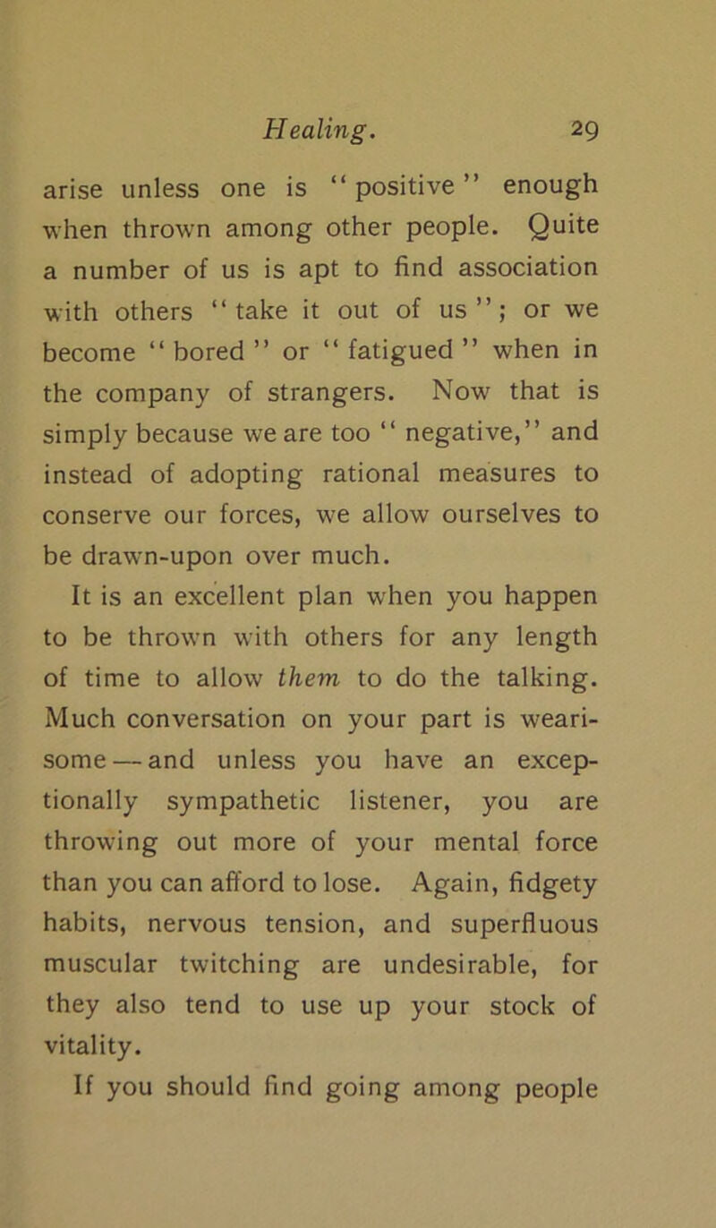 arise unless one is “ positive ” enough when thrown among other people. Quite a number of us is apt to find association with others “take it out of us”; or we become “ bored ” or “ fatigued ” when in the company of strangers. Now that is simply because we are too “ negative,” and instead of adopting rational measures to conserve our forces, we allow ourselves to be drawn-upon over much. It is an excellent plan when you happen to be thrown with others for any length of time to allow them to do the talking. Much conversation on your part is weari- some— and unless you have an excep- tionally sympathetic listener, you are throwing out more of your mental force than you can afford to lose. Again, fidgety habits, nervous tension, and superfluous muscular twitching are undesirable, for they also tend to use up your stock of vitality. If you should find going among people