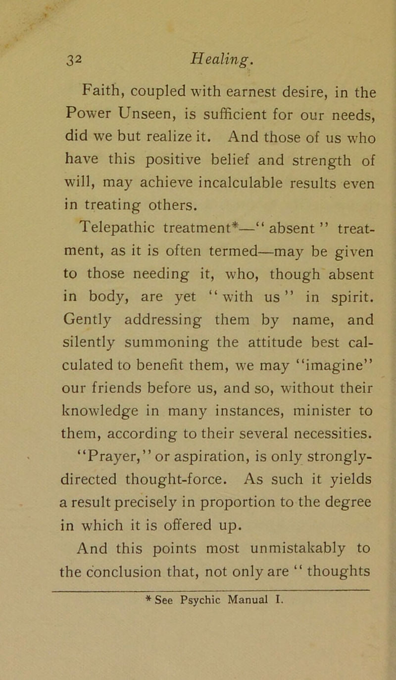 Faith, coupled with earnest desire, in the Power Unseen, is sufficient for our needs, did we but realize it. And those of us who have this positive belief and strength of will, may achieve incalculable results even in treating others. Telepathic treatment*—“absent” treat- ment, as it is often termed—may be given to those needing it, who, though absent in body, are yet “with us” in spirit. Gently addressing them by name, and silently summoning the attitude best cal- culated to benefit them, we may “imagine” our friends before us, and so, without their knowledge in many instances, minister to them, according to their several necessities. “Prayer,” or aspiration, is only strongly- directed thought-force. As such it yields a result precisely in proportion to the degree in which it is offered up. And this points most unmistakably to the conclusion that, not only are “ thoughts