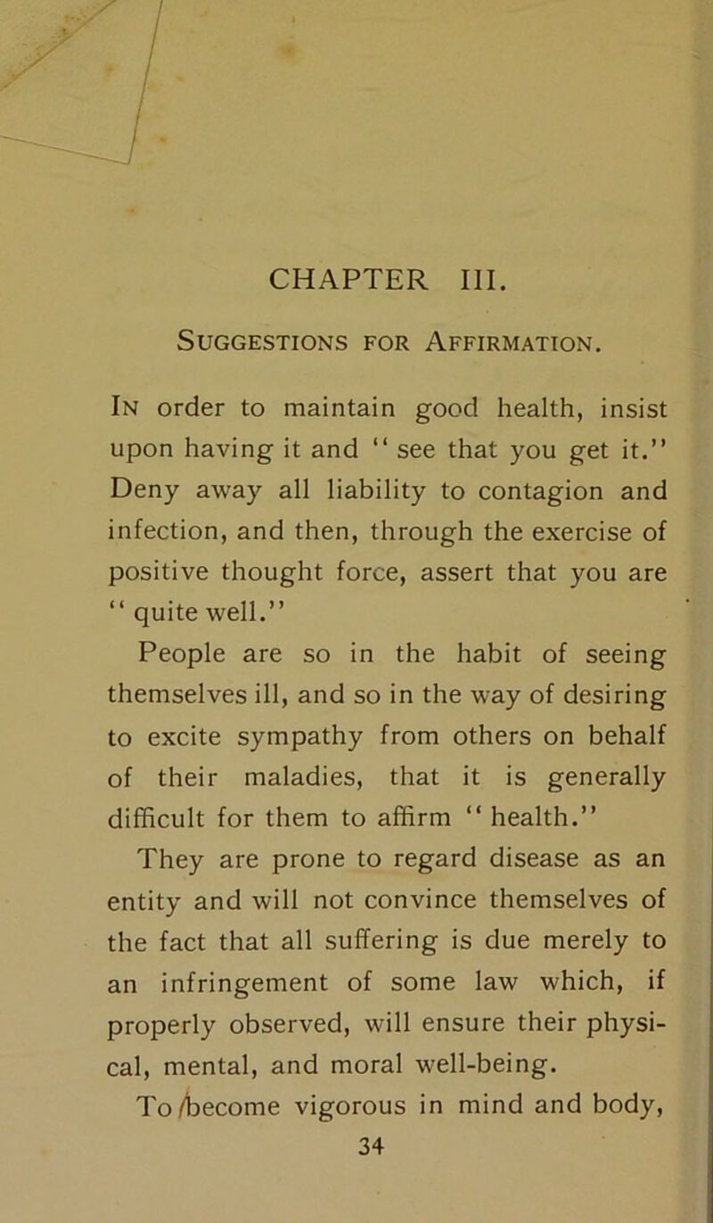 CHAPTER III. Suggestions for Affirmation. In order to maintain good health, insist upon having it and “ see that you get it.” Deny away all liability to contagion and infection, and then, through the exercise of positive thought force, assert that you are 11 quite well.” People are so in the habit of seeing themselves ill, and so in the way of desiring to excite sympathy from others on behalf of their maladies, that it is generally difficult for them to alfirm “ health.” They are prone to regard disease as an entity and will not convince themselves of the fact that all suffering is due merely to an infringement of some law which, if properly observed, will ensure their physi- cal, mental, and moral well-being. To/become vigorous in mind and body,