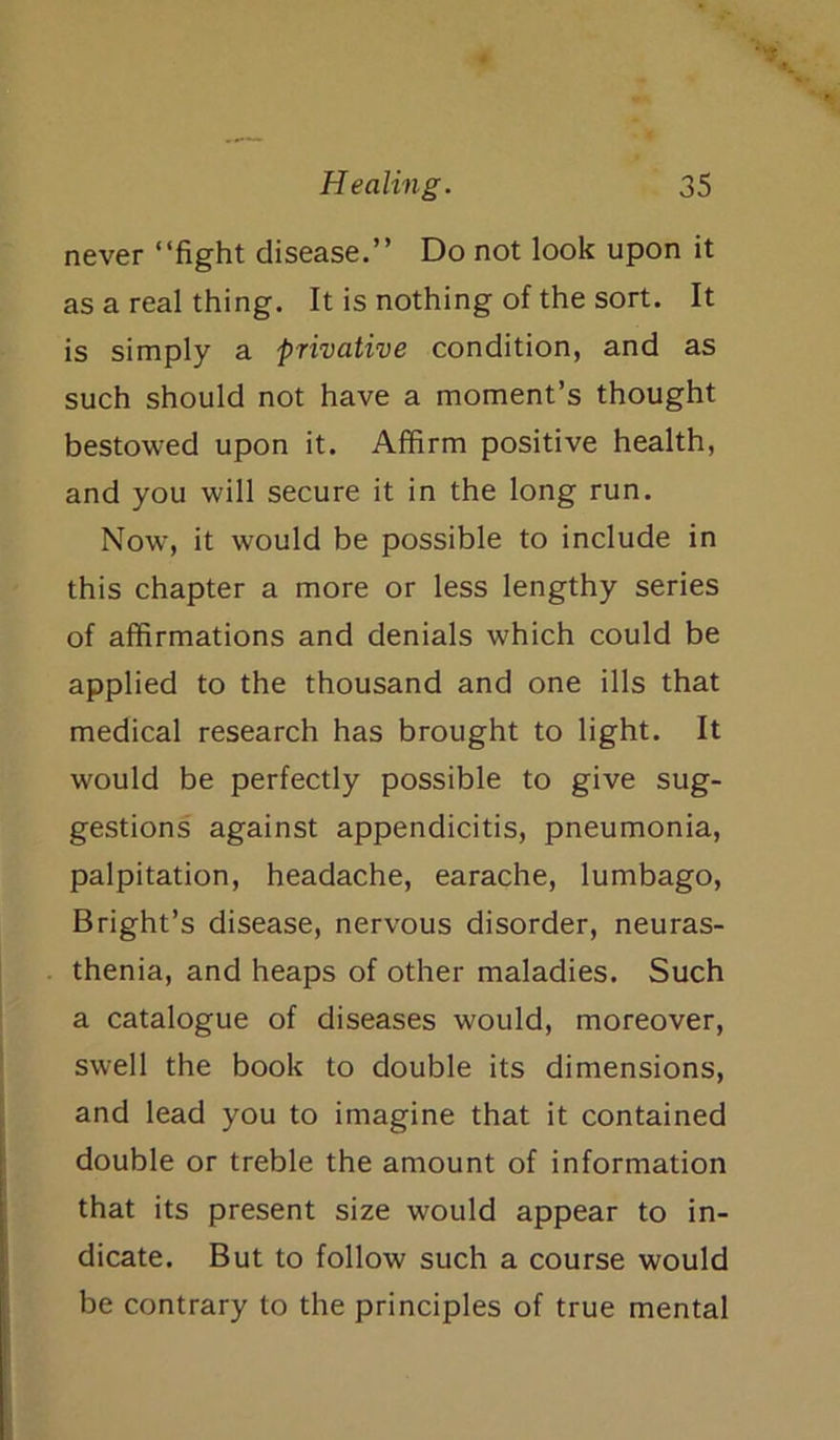 never “fight disease.” Do not look upon it as a real thing. It is nothing of the sort. It is simply a privative condition, and as such should not have a moment’s thought bestowed upon it. Affirm positive health, and you will secure it in the long run. Now, it would be possible to include in this chapter a more or less lengthy series of affirmations and denials which could be applied to the thousand and one ills that medical research has brought to light. It would be perfectly possible to give sug- gestions against appendicitis, pneumonia, palpitation, headache, earache, lumbago, Bright’s disease, nervous disorder, neuras- thenia, and heaps of other maladies. Such a catalogue of diseases would, moreover, swell the book to double its dimensions, and lead you to imagine that it contained double or treble the amount of information that its present size would appear to in- dicate. But to follow such a course would be contrary to the principles of true mental