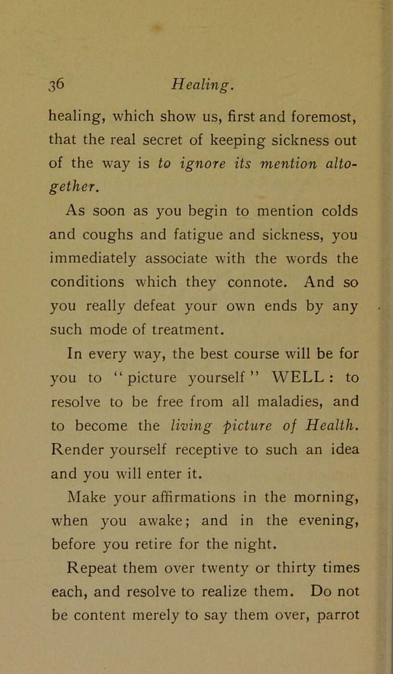 healing, which show us, first and foremost, that the real secret of keeping sickness out of the way is to ignore its mention alto- gether. As soon as you begin to mention colds and coughs and fatigue and sickness, you immediately associate with the words the conditions which they connote. And so you really defeat your own ends by any such mode of treatment. In every way, the best course will be for you to “picture yourself” WELL: to resolve to be free from all maladies, and to become the living picture of Health. Render yourself receptive to such an idea and you will enter it. Make your affirmations in the morning, when you awake; and in the evening, before you retire for the night. Repeat them over twenty or thirty times each, and resolve to realize them. Do not be content merely to say them over, parrot