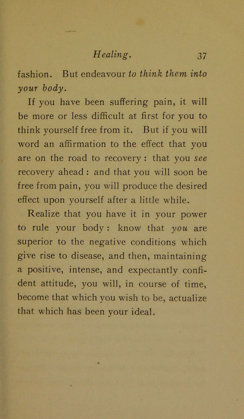 fashion. But endeavour to think them into your body. If you have been suffering pain, it will be more or less difficult at first for you to think yourself free from it. But if you will word an affirmation to the effect that you are on the road to recovery : that you see recovery ahead : and that you will soon be free from pain, you will produce the desired effect upon yourself after a little while. Realize that you have it in your power to rule your body: know that you are superior to the negative conditions which give rise to disease, and then, maintaining a positive, intense, and expectantly confi- dent attitude, you will, in course of time, become that which you wish to be, actualize that which has been your ideal.