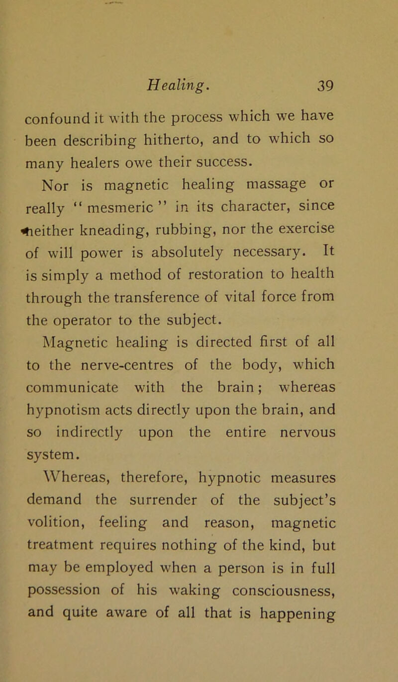 confound it with the process which we have been describing hitherto, and to which so many healers owe their success. Nor is magnetic healing massage or really “mesmeric” in its character, since neither kneading, rubbing, nor the exercise of will power is absolutely necessary. It is simply a method of restoration to health through the transference of vital force from the operator to the subject. Magnetic healing is directed first of all to the nerve-centres of the body, which communicate with the brain; whereas hypnotism acts directly upon the brain, and so indirectly upon the entire nervous system. Whereas, therefore, hypnotic measures demand the surrender of the subject’s volition, feeling and reason, magnetic treatment requires nothing of the kind, but may be employed when a person is in full possession of his waking consciousness, and quite aware of all that is happening