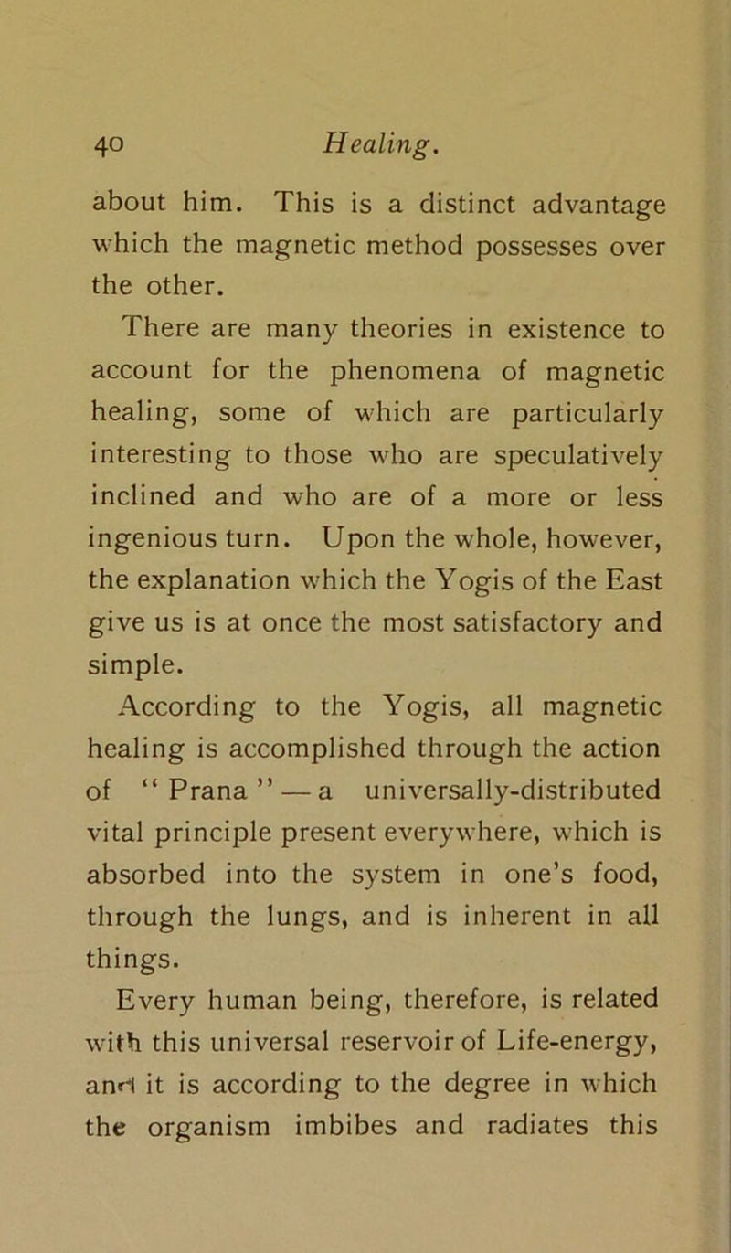 about him. This is a distinct advantage which the magnetic method possesses over the other. There are many theories in existence to account for the phenomena of magnetic healing, some of which are particularly interesting to those who are speculatively inclined and who are of a more or less ingenious turn. Upon the whole, however, the explanation which the Yogis of the East give us is at once the most satisfactory and simple. According to the Yogis, all magnetic healing is accomplished through the action of “Prana” — a universally-distributed vital principle present everywhere, which is absorbed into the system in one’s food, through the lungs, and is inherent in all things. Every human being, therefore, is related with this universal reservoir of Life-energy, anH it is according to the degree in which the organism imbibes and radiates this