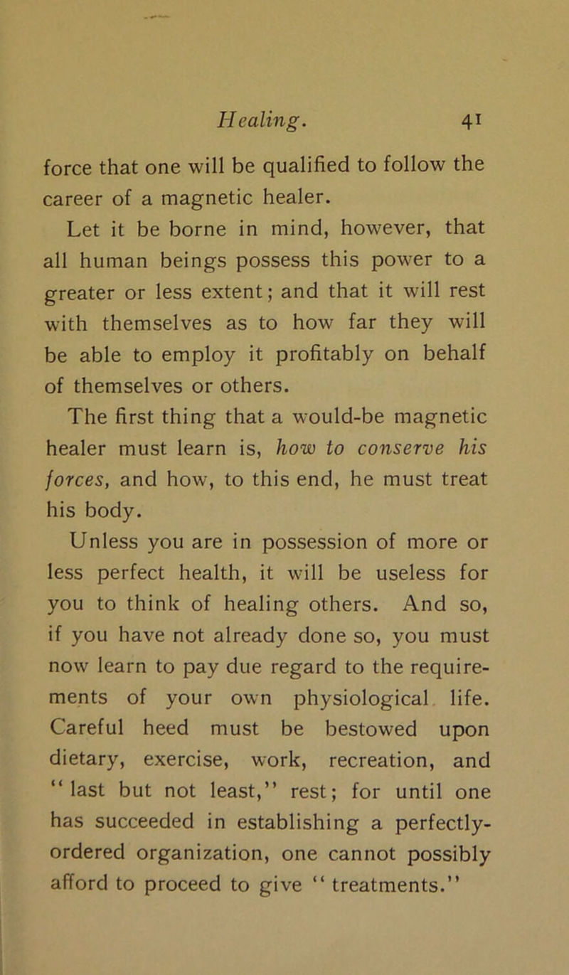 force that one will be qualified to follow the career of a magnetic healer. Let it be borne in mind, however, that all human beings possess this power to a greater or less extent; and that it will rest with themselves as to how far they will be able to employ it profitably on behalf of themselves or others. The first thing that a would-be magnetic healer must learn is, how to conserve his forces, and how, to this end, he must treat his body. Unless you are in possession of more or less perfect health, it will be useless for you to think of healing others. And so, if you have not already done so, you must now learn to pay due regard to the require- ments of your own physiological life. Careful heed must be bestowed upon dietary, exercise, work, recreation, and “last but not least,” rest; for until one has succeeded in establishing a perfectly- ordered organization, one cannot possibly afford to proceed to give “ treatments.”