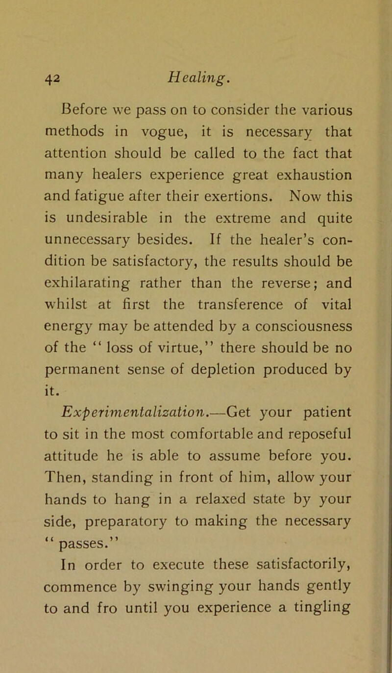 Before we pass on to consider the various methods in vogue, it is necessary that attention should be called to the fact that many healers experience great exhaustion and fatigue after their exertions. Now this is undesirable in the extreme and quite unnecessary besides. If the healer’s con- dition be satisfactory, the results should be exhilarating rather than the reverse; and whilst at first the transference of vital energy may be attended by a consciousness of the “ loss of virtue,” there should be no permanent sense of depletion produced by it. Experimentalization.—Get your patient to sit in the most comfortable and reposeful attitude he is able to assume before you. Then, standing in front of him, allow your hands to hang in a relaxed state by your side, preparatory to making the necessary “ passes.” In order to execute these satisfactorily, commence by swinging your hands gently to and fro until you experience a tingling