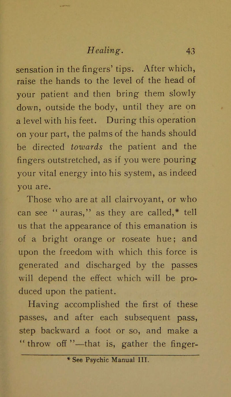 sensation in the fingers’ tips. After which, raise the hands to the level of the head of your patient and then bring them slowly down, outside the body, until they are on a level with his feet. During this operation on your part, the palms of the hands should be directed towards the patient and the lingers outstretched, as if you were pouring your vital energy into his system, as indeed you are. Those who are at all clairvoyant, or who can see “auras,” as they are called,* tell us that the appearance of this emanation is of a bright orange or roseate hue; and upon the freedom with which this force is generated and discharged by the passes will depend the effect which will be pro- duced upon the patient. Having accomplished the first of these passes, and after each subsequent pass, step backward a foot or so, and make a “ throw off ”—that is, gather the linger- * See Psychic Manual III.