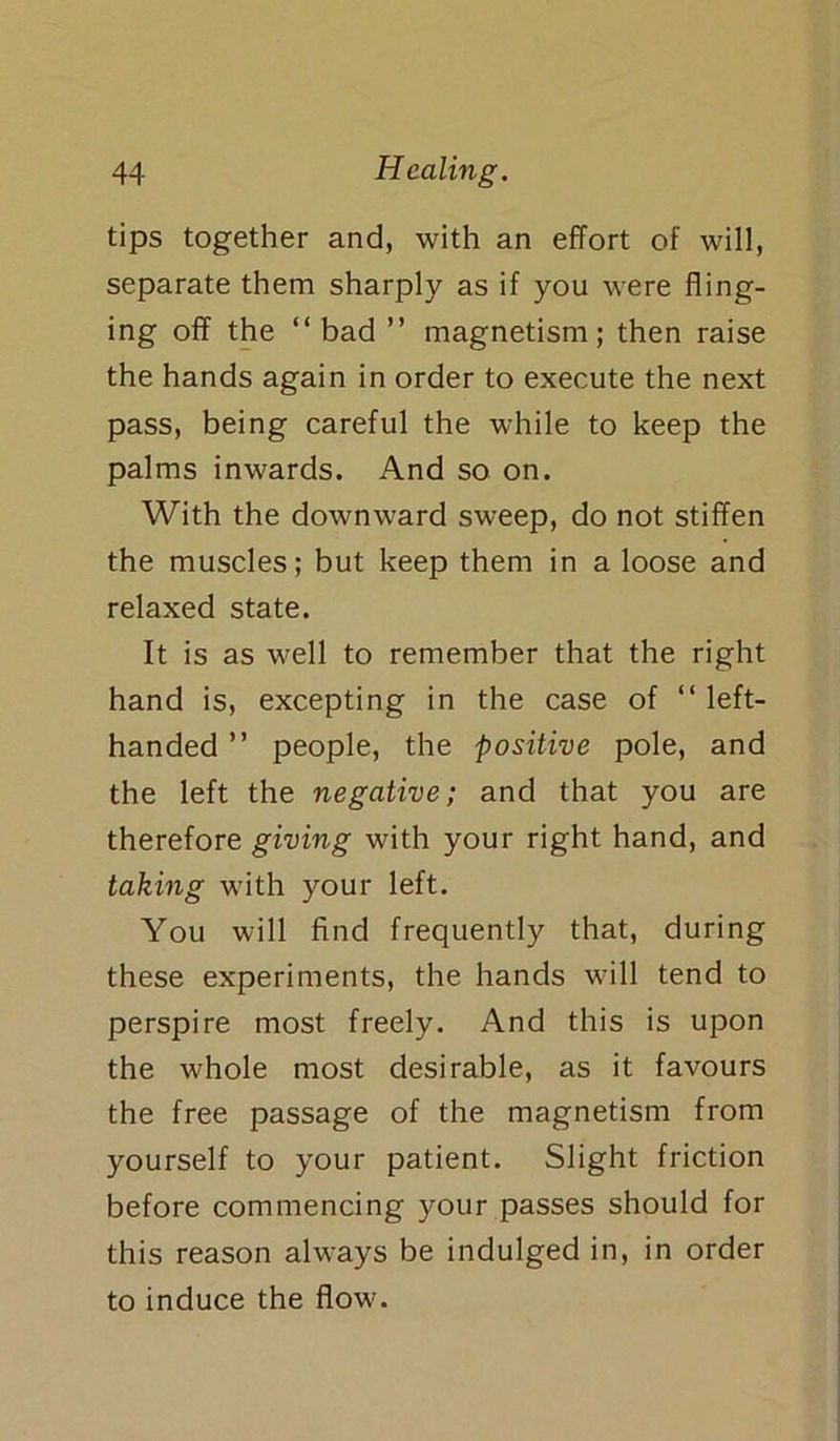 tips together and, with an effort of will, separate them sharply as if you were fling- ing off the “bad ” magnetism; then raise the hands again in order to execute the next pass, being careful the while to keep the palms inwards. And so on. With the downward sweep, do not stiffen the muscles; but keep them in a loose and relaxed state. It is as well to remember that the right hand is, excepting in the case of “ left- handed ” people, the positive pole, and the left the negative; and that you are therefore giving with your right hand, and taking with your left. You will find frequently that, during these experiments, the hands will tend to perspire most freely. And this is upon the whole most desirable, as it favours the free passage of the magnetism from yourself to your patient. Slight friction before commencing your passes should for this reason always be indulged in, in order to induce the flow.