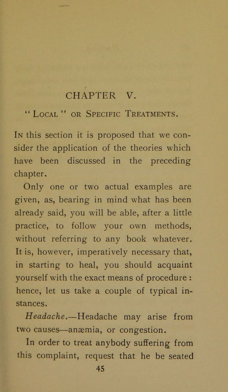 CHAPTER V. “ Local ” or Specific Treatments. In this section it is proposed that we con- sider the application of the theories which have been discussed in the preceding chapter. Only one or two actual examples are given, as, bearing in mind what has been already said, you will be able, after a little practice, to follow your own methods, without referring to any book whatever. It is, however, imperatively necessary that, in starting to heal, you should acquaint yourself with the exact means of procedure : hence, let us take a couple of typical in- stances. Headache.—Headache may arise from two causes—anaemia, or congestion. In order to treat anybody suffering from this complaint, request that he be seated