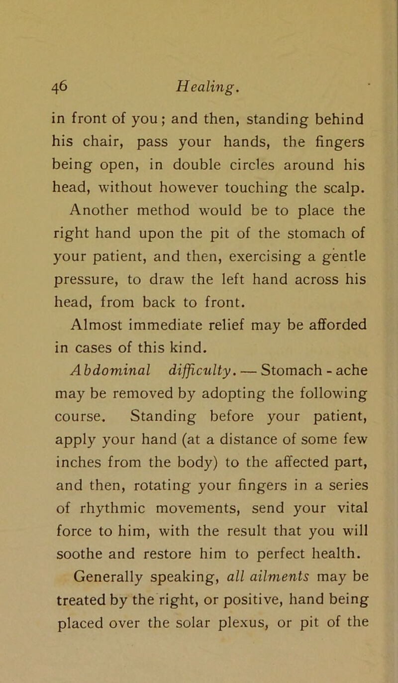 in front of you; and then, standing behind his chair, pass your hands, the fingers being open, in double circles around his head, without however touching the scalp. Another method would be to place the right hand upon the pit of the stomach of your patient, and then, exercising a gentle pressure, to draw the left hand across his head, from back to front. Almost immediate relief may be afforded in cases of this kind. A bdominal difficulty. — Stomach - ache may be removed by adopting the following course. Standing before your patient, apply your hand (at a distance of some few inches from the body) to the affected part, and then, rotating your fingers in a series of rhythmic movements, send your vital force to him, with the result that you will soothe and restore him to perfect health. Generally speaking, all ailments may be treated by the right, or positive, hand being placed over the solar plexus, or pit of the