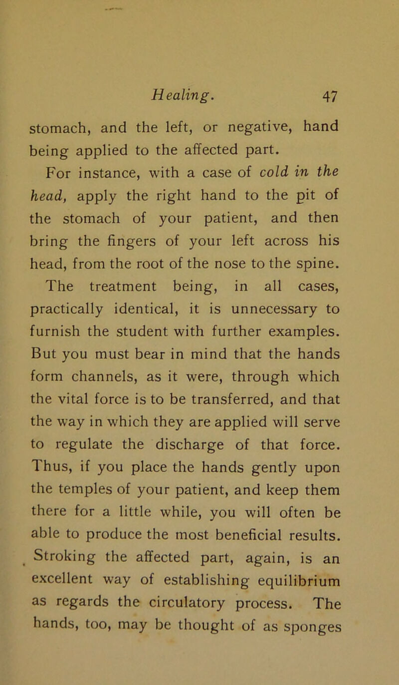 stomach, and the left, or negative, hand being applied to the affected part. For instance, with a case of cold in the head, apply the right hand to the pit of the stomach of your patient, and then bring the fingers of your left across his head, from the root of the nose to the spine. The treatment being, in all cases, practically identical, it is unnecessary to furnish the student with further examples. But you must bear in mind that the hands form channels, as it were, through which the vital force is to be transferred, and that the way in which they are applied will serve to regulate the discharge of that force. Thus, if you place the hands gently upon the temples of your patient, and keep them there for a little while, you will often be able to produce the most beneficial results. Stroking the affected part, again, is an excellent way of establishing equilibrium as regards the circulatory process. The hands, too, may be thought of as sponges