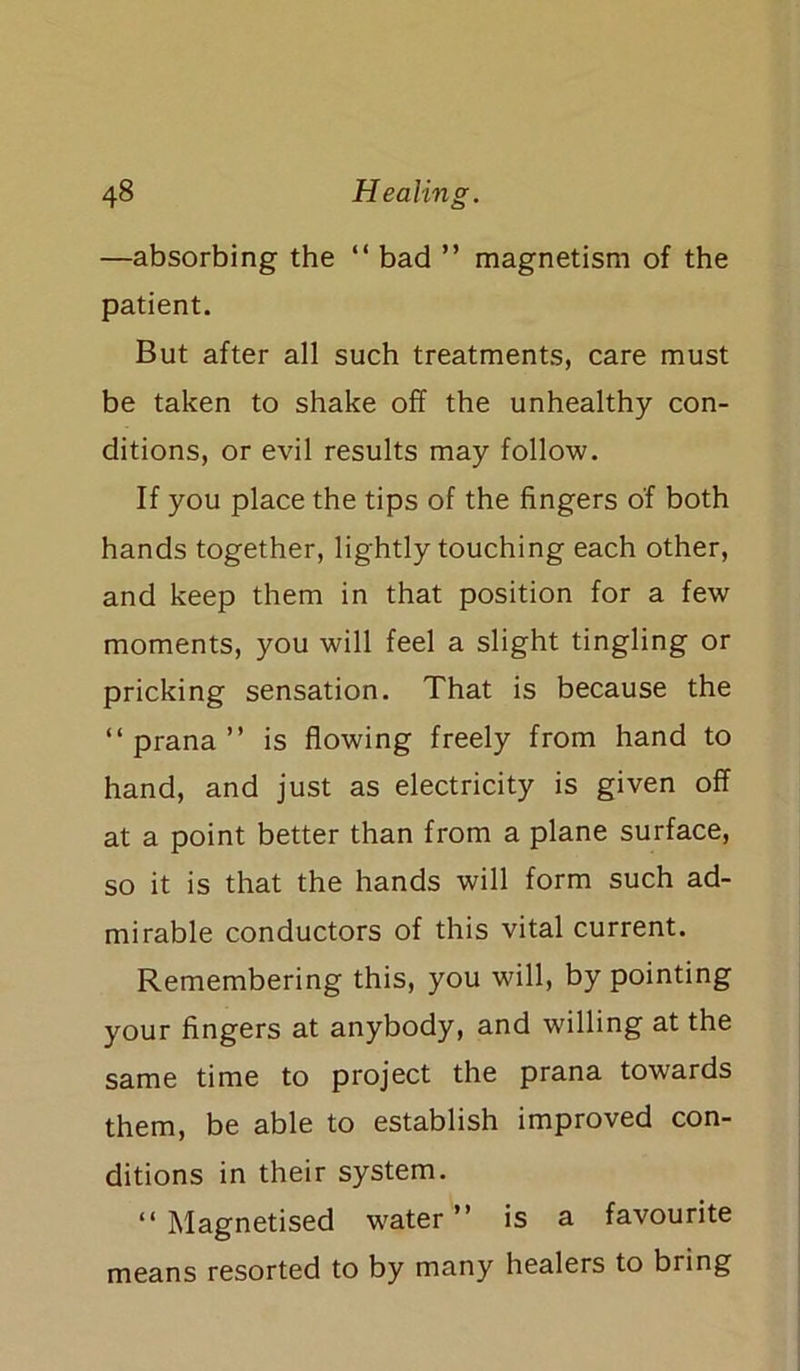 —absorbing the “ bad ” magnetism of the patient. But after all such treatments, care must be taken to shake off the unhealthy con- ditions, or evil results may follow. If you place the tips of the fingers of both hands together, lightly touching each other, and keep them in that position for a few moments, you will feel a slight tingling or pricking sensation. That is because the “prana” is flowing freely from hand to hand, and just as electricity is given off at a point better than from a plane surface, so it is that the hands will form such ad- mirable conductors of this vital current. Remembering this, you will, by pointing your fingers at anybody, and willing at the same time to project the prana towards them, be able to establish improved con- ditions in their system. “Magnetised water” is a favourite means resorted to by many healers to bring