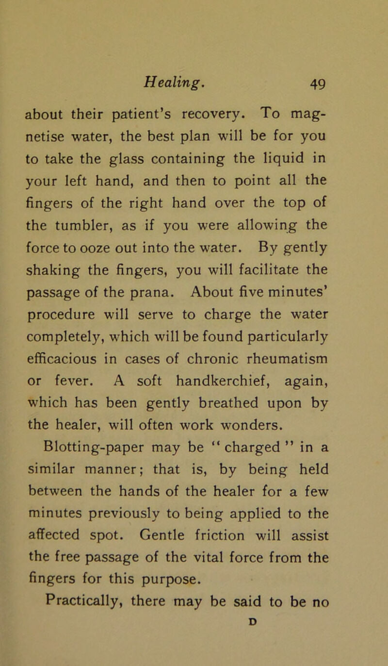 about their patient’s recovery. To mag- netise water, the best plan will be for you to take the glass containing the liquid in your left hand, and then to point all the fingers of the right hand over the top of the tumbler, as if you were allowing the force to ooze out into the water. By gently shaking the fingers, you will facilitate the passage of the prana. About five minutes’ procedure will serve to charge the water completely, which will be found particularly efficacious in cases of chronic rheumatism or fever. A soft handkerchief, again, which has been gently breathed upon by the healer, will often work wonders. Blotting-paper may be “ charged ” in a similar manner; that is, by being held between the hands of the healer for a few minutes previously to being applied to the affected spot. Gentle friction will assist the free passage of the vital force from the fingers for this purpose. Practically, there may be said to be no D