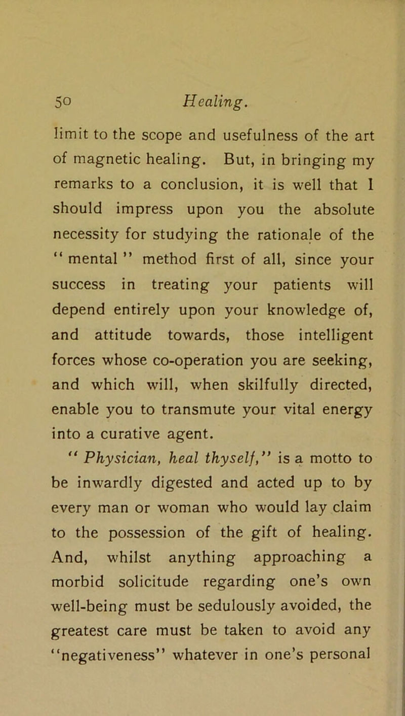 limit to the scope and usefulness of the art of magnetic healing. But, in bringing my remarks to a conclusion, it is well that 1 should impress upon you the absolute necessity for studying the rationale of the “ mental ” method first of all, since your success in treating your patients will depend entirely upon your knowledge of, and attitude towards, those intelligent forces whose co-operation you are seeking, and which will, when skilfully directed, enable you to transmute your vital energy into a curative agent. “ Physician, heal thyself,” is a motto to be inwardly digested and acted up to by every man or woman who would lay claim to the possession of the gift of healing. And, whilst anything approaching a morbid solicitude regarding one’s own well-being must be sedulously avoided, the greatest care must be taken to avoid any “negativeness” whatever in one’s personal