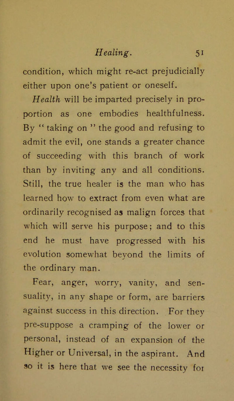 condition, which might re-act prejudicially either upon one’s patient or oneself. Health will be imparted precisely in pro- portion as one embodies healthfulness. By “ taking on ” the good and refusing to admit the evil, one stands a greater chance of succeeding with this branch of work than by inviting any and all conditions. Still, the true healer is the man who has learned how- to extract from even what are ordinarily recognised as malign forces that which will serve his purpose; and to this end he must have progressed with his evolution somew’hat beyond the limits of the ordinary man. Fear, anger, v-orry, vanity, and sen- suality, in any shape or form, are barriers against success in this direction. For they pre-suppose a cramping of the lower or personal, instead of an expansion of the Higher or Universal, in the aspirant. And so it is here that we see the necessity for