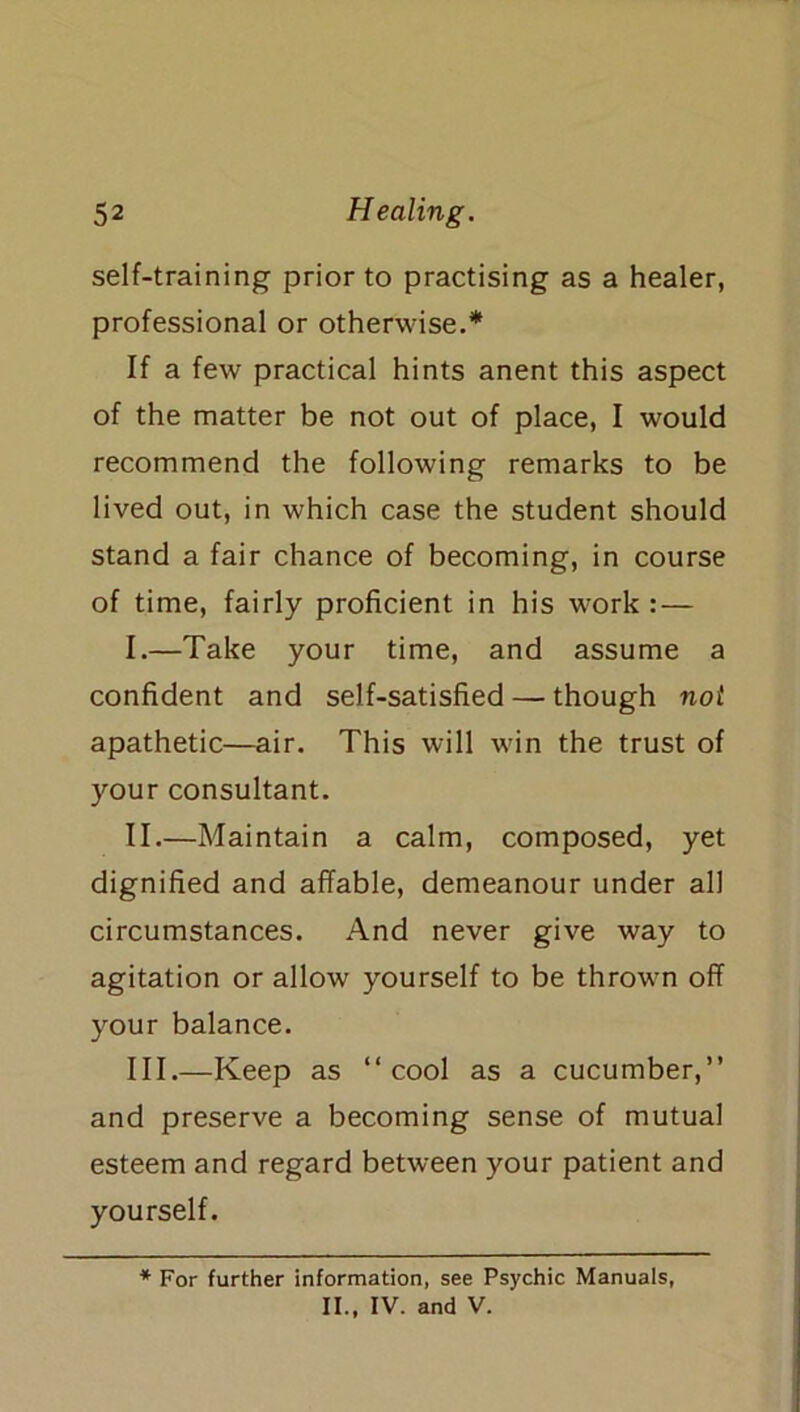 self-training prior to practising as a healer, professional or otherwise.* If a few practical hints anent this aspect of the matter be not out of place, I would recommend the following remarks to be lived out, in which case the student should stand a fair chance of becoming, in course of time, fairly proficient in his work : — I. —Take your time, and assume a confident and self-satisfied — though not apathetic—air. This will win the trust of your consultant. II. —Maintain a calm, composed, yet dignified and affable, demeanour under all circumstances. And never give way to agitation or allow yourself to be thrown off your balance. III. —Keep as “cool as a cucumber,” and preserve a becoming sense of mutual esteem and regard between your patient and yourself. * For further information, see Psychic Manuals, II., IV. and V.