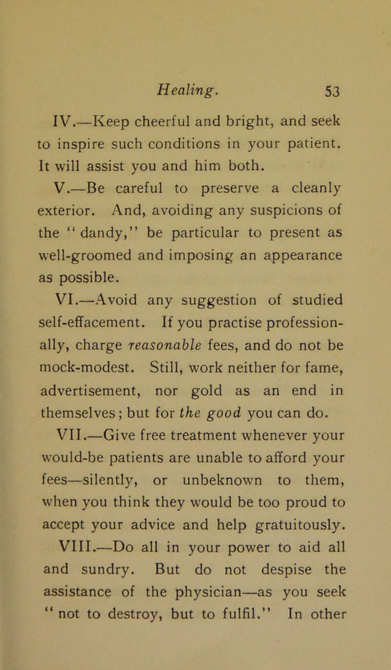 IV. —Keep cheerful and bright, and seek to inspire such conditions in your patient. It will assist you and him both. V. —Be careful to preserve a cleanly exterior. And, avoiding any suspicions of the “ dandy,” be particular to present as well-groomed and imposing an appearance as possible. VI. —Avoid any suggestion of studied self-effacement. If you practise profession- ally, charge reasonable fees, and do not be mock-modest. Still, work neither for fame, advertisement, nor gold as an end in themselves; but for the good you can do. VII. —Give free treatment whenever your would-be patients are unable to afford your fees—silently, or unbeknown to them, when you think they would be too proud to accept your advice and help gratuitously. VIII. —Do all in your power to aid all and sundry. But do not despise the assistance of the physician—as you seek “ not to destroy, but to fulfil.” In other