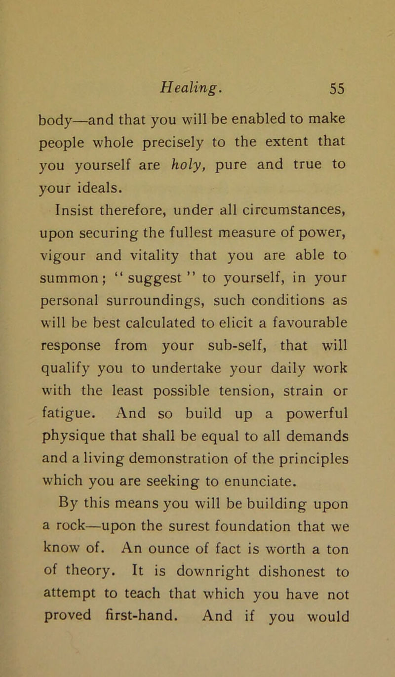 body—and that you will be enabled to make people whole precisely to the extent that you yourself are holy, pure and true to your ideals. Insist therefore, under all circumstances, upon securing the fullest measure of power, vigour and vitality that you are able to summon; “suggest” to yourself, in your personal surroundings, such conditions as will be best calculated to elicit a favourable response from your sub-self, that will qualify you to undertake your daily work with the least possible tension, strain or fatigue. And so build up a powerful physique that shall be equal to all demands and a living demonstration of the principles which you are seeking to enunciate. By this means you will be building upon a rock—upon the surest foundation that we know of. An ounce of fact is worth a ton of theory. It is downright dishonest to attempt to teach that which you have not proved first-hand. And if you would