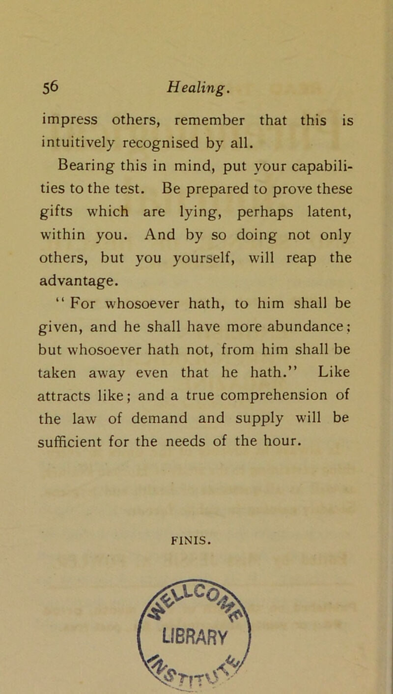 impress others, remember that this is intuitively recognised by all. Bearing this in mind, put your capabili- ties to the test. Be prepared to prove these gifts which are lying, perhaps latent, within you. And by so doing not only others, but you yourself, will reap the advantage. “ For whosoever hath, to him shall be given, and he shall have more abundance ; but whosoever hath not, from him shall be taken away even that he hath.” Like attracts like; and a true comprehension of the law of demand and supply will be sufficient for the needs of the hour. FINIS.