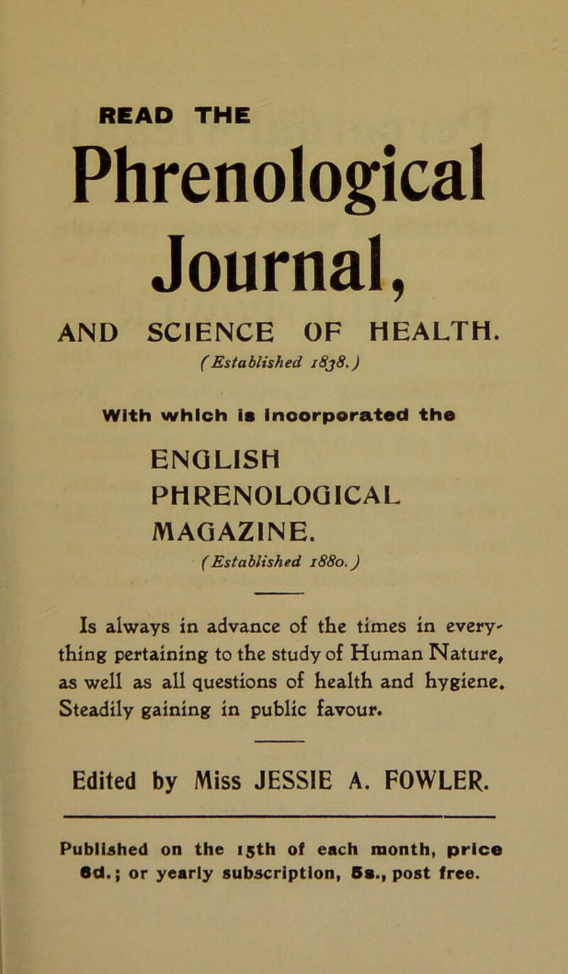 READ THE Phrenological Journal, AND SCIENCE OF HEALTH. (Established i8j8.) With which is incorporated the ENGLISH PHRENOLOGICAL MAGAZINE. (Established 1880.) Is always in advance of the times in every- thing pertaining to the study of Human Nature, as well as all questions of health and hygiene. Steadily gaining in public favour. Edited by Miss JESSIE A. FOWLER. Published on the 15th of each month, price 6d.; or yearly subscription, Bs., post free.