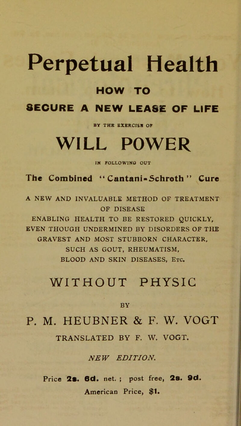 Perpetual Health HOW TO SECURE A NEW LEASE OF LIFE BY THE EXBRCISB OP WILL POWER IN FOLLOWING OUT The Combined “ Cantani-Schroth ” Cure A NEW AND INVALUABLE METHOD OF TREATMENT OF DISEASE ENABLING HEALTH TO BE RESTORED QUICKLY, EVEN THOUGH UNDERMINED BY DISORDERS OF THE GRAVEST AND MOST STUBBORN CHARACTER, SUCH AS GOUT, RHEUMATISM, BLOOD AND SKIN DISEASES, Etc. WITHOUT PHYSIC BY P. M. HEUBNER & F. W. VOGT TRANSLATED BY F. W. VOGT. NEW EDITION. Price 2*. 6d. net. ; post free, 2s. 9d. American Price, $1.