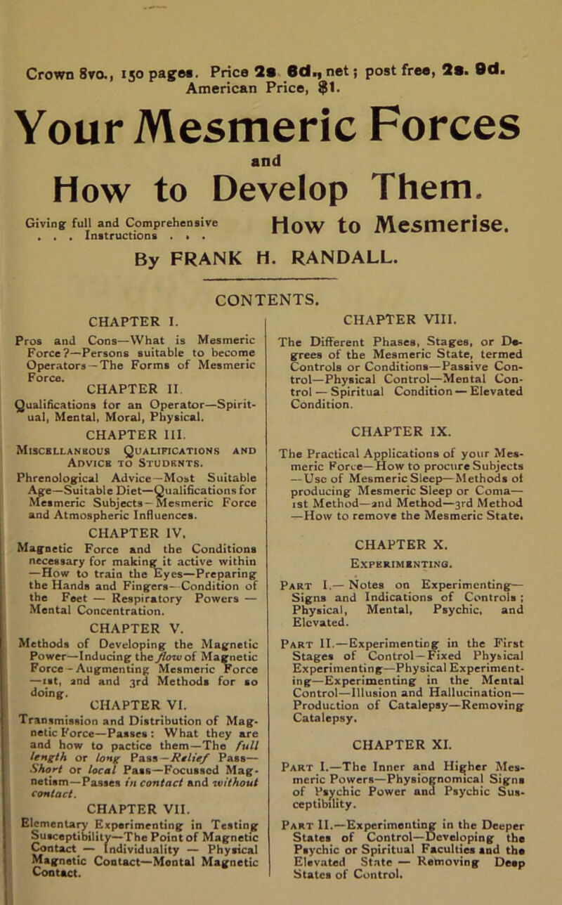 Crown 8ra, 150 pages. Price 2s 6d., net; post free, 2s. 9d. American Price, $1. Your Mesmeric Forces and How to Develop Them. Giving full and Comprehensive HOW tO MeSITieriSe. . . . Instructions . , . By FRANK H. RANDALL. CONTENTS. CHAPTER I. Pros and Cons—What is Mesmeric Force?—Persons suitable to become Operators-The Forms of Mesmeric Force. CHAPTER II. Qualifications for an Operator—Spirit- ual, Mental, Moral, Physical. CHAPTER III. Miscellaneous Qualifications and Advice to Students. Phrenological Advice—Most Suitable Age—Suitable Diet—Qualifications for Mesmeric Subjects-Mesmeric Force and Atmospheric Influences. CHAPTER IV. Magnetic Force and the Conditions necessary for making it active within —How to train the Eyes—Preparing the Hands and Fingers- Condition of the Feet — Respiratory Powers — Mental Concentration. CHAPTER V. Methods of Developing the Magnetic Power—Inducing the Jlowoi Magnetic Force-Augmenting Mesmeric Force —1st, and and 3rd Methods for so doing. CHAPTER VI. Transmission and Distribution of Mag- netic Force—Passes : What they are and how to pactice them —The full length or long Pass-Relief Pass— Short or local Pat6—Focussed Mag- netism-Passes in contact and without contact. CHAPTER VII. Elementary Experimenting in Testing Susceptibility—The Point of Magnetic Contact — Individuality — Physical Magnetic Contact—Montal Magnetic Contact. CHAPTER VIII. The Different PhaseB, Stages, or De- grees of the Mesmeric State, termed Controls or Conditions—Passive Con- trol—Physical Control—Mental Con- trol — Spiritual Condition — Elevated Condition. CHAPTER IX. The Practical Applications of your Mes- meric Force—How to procure Subjects — Use of Mesmeric Sleep—Methods ot producing Mesmeric Sleep or Coma— 1st Method—and Method—3rd Method —How to remove the Mesmeric State. CHAPTER X. Experimenting. Part I.— Notes on Experimenting— Signs and Indications of Controls ; Physical, Mental, Psychic, and Elevated. Part II.—Experimenting in the First Stages of Control —Fixed Physical Experimenting—Physical Experiment- ing—Experimenting in the Mental Control—Illusion and Hallucination— Production of Catalepsy—Removing Catalepsy. CHAPTER XI. Part I.—The Inner and Higher Mes- meric PowerB—Physiognomical Signs of Psychic Power and Psychic Sus- ceptibility. Part II.—Experimenting in the Deeper States of Control—Developing the Psychic or Spiritual Faculties snd the Elevated State — Removing Deep States of Control.