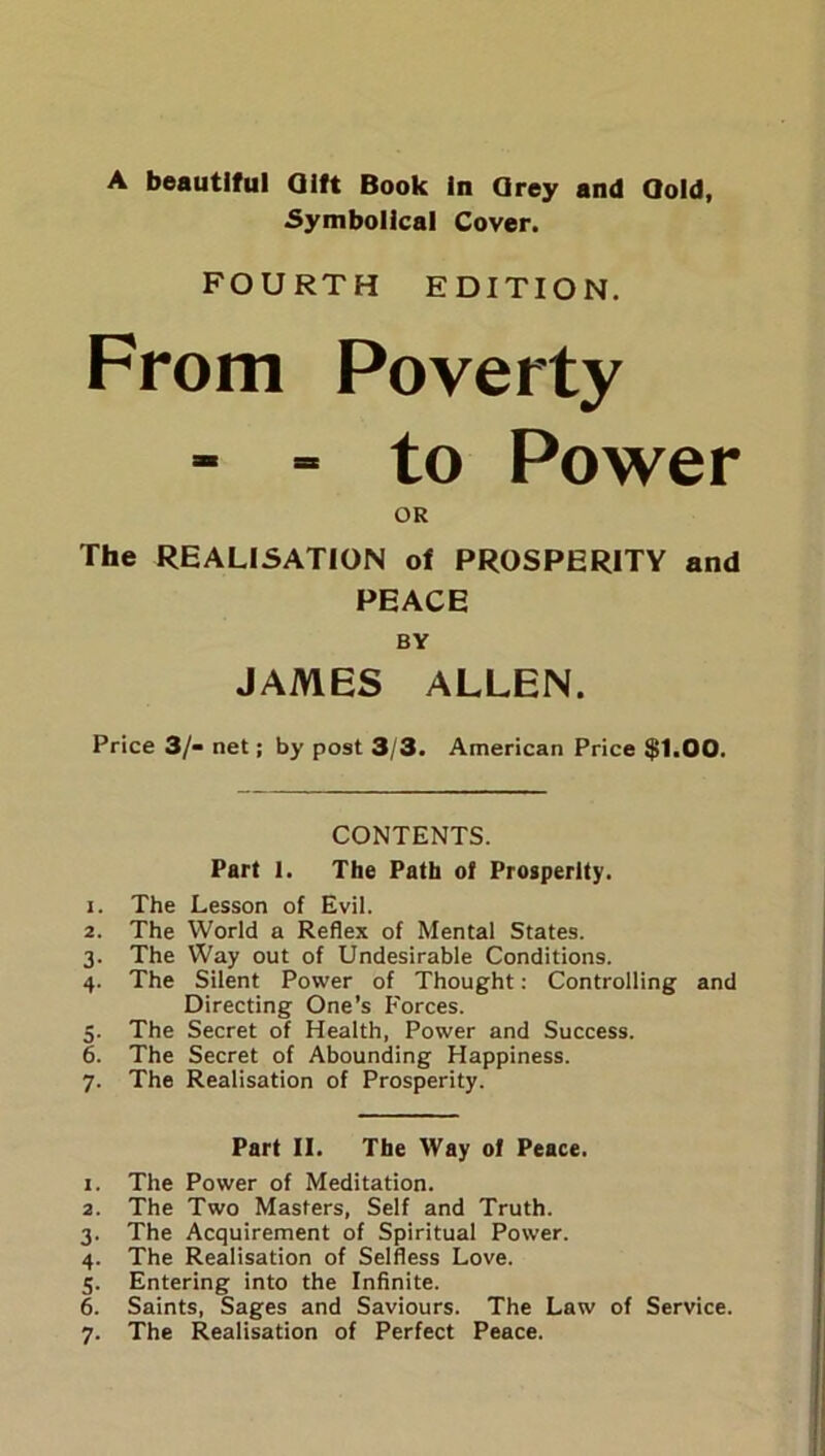 A beautiful Qift Book In Grey and Qold, Symbolical Cover. FOURTH EDITION. From Poverty - - to Power OR The REALISATION of PROSPERITY and PEACE BY JAMES ALLEN. Price 3/- net; by post 3/3. American Price $1.00. CONTENTS. Part 1. The Path of Prosperity. 1. The Lesson of Evil. 2. The World a Reflex of Mental States. 3. The Way out of Undesirable Conditions. 4. The Silent Power of Thought: Controlling and Directing One’s Forces. . The Secret of Health, Power and Success. . The Secret of Abounding Happiness. . The Realisation of Prosperity. Part II. The Way of Peace. 1. The Power of Meditation. 2. The Two Masters, Self and Truth. 3. The Acquirement of Spiritual Power. 4. The Realisation of Selfless Love. 5. Entering into the Infinite. 6. Saints, Sages and Saviours. The Law of Service. 7. The Realisation of Perfect Peace.