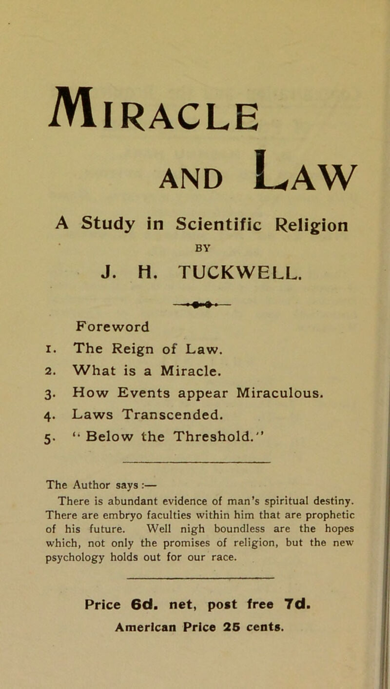 Miracle and Law A Study in Scientific Religion BY J. H. TUCKWELL. Foreword 1. The Reign of Law. 2. What is a Miracle. 3. How Events appear Miraculous. 4. Laws Transcended. 5. “ Below the Threshold. The Author says :— There is abundant evidence of man’s spiritual destiny. There are embryo faculties within him that are prophetic of his future. Well nigh boundless are the hopes which, not only the promises of religion, but the new psychology holds out for our race. Price 6d. net, post free 7d American Price 25 cents.