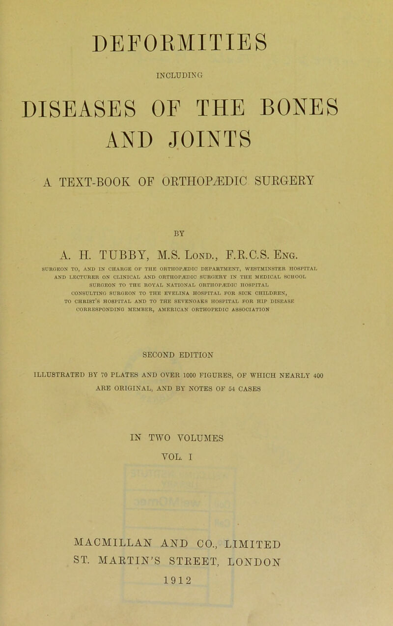 INCLUDING DISEASES OF THE BONES AND JOINTS A TEXT-BOOK OF ORTHOPAEDIC SURGERY BY A. H. TUBBY, M.S. Lond., F.R.C.S. Eng. SURGEON TO, AND IN CHARGE OF THE ORTHOPEDIC DEPARTMENT, WESTMINSTER HOSPITAI. AND I.ECTURER ON CLINICAL AND ORTHOPAEDIC SURGERY IN THE MEDICAL SCHOOL SURGEON TO THE ROYAL NATIONAL ORTHOPEDIC HOSPITAL CONSULTING SURGEON TO THE EVELINA HOSPITAL FOR SICK CHILDREN, TO CHRIST’S HOSPITAL AND TO THE SEYENOAKS HOSPITAL FOR HIP DISEASE CORRESPONDING MEMBER, AMERICAN ORTHOPEDIC ASSOCIATION SECOND EDITION ILLUSTRATED BY 70 PLATES AND OVER 1000 FIGURES, OF WHICH NEARLY 400 ARE ORIGINAL, AND BY NOTES OF 54 CASES IN TWO VOLUMES VOL. I MACMILLAN AND CO., LIMITED ST. MARTIN’S STREET, LONDON 1912