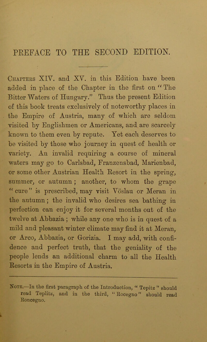 PKEFACE TO THE SECOND EDITION. Chapters XIV. and XV. in this Edition have been added in place of the Chapter in the first on “ The Bitter Waters of Hungary.” Thus the present Edition of this book treats exclusively of noteworthy places in the Empire of Austria, many of which are seldom visited by Englishmen or Americans, and are scarcely known to them even by repute. Yet each deserves to be visited by those who journey in quest of health or variety. An invalid requiring a course of mineral waters may go to Carlsbad, Franzensbad, Marienbad, or some other Austrian Health E-esort in the spring, summer, or autumn ; another, to whom the grape '^cure” is prescribed, may visit Voslau or Meran in the autumn; the invalid who desires sea bathing in perfection can enjoy it for several months out of the twelve at Abbazia ; while any one who is in quest of a mild and pleasant winter climate may find it at Meran, or Arco, Abbazia, or Gorizia. I may add, with confi- dence and perfect truth, that the geniality of the people lends an additional charm to all the Health Resorts in the Empire of Austria. Note.—In tlie iBrst paragraph of the Introduction, “ Tepitz ” should read Teplitz, and in the third, “ Eocegno ” should read Eoncegno,