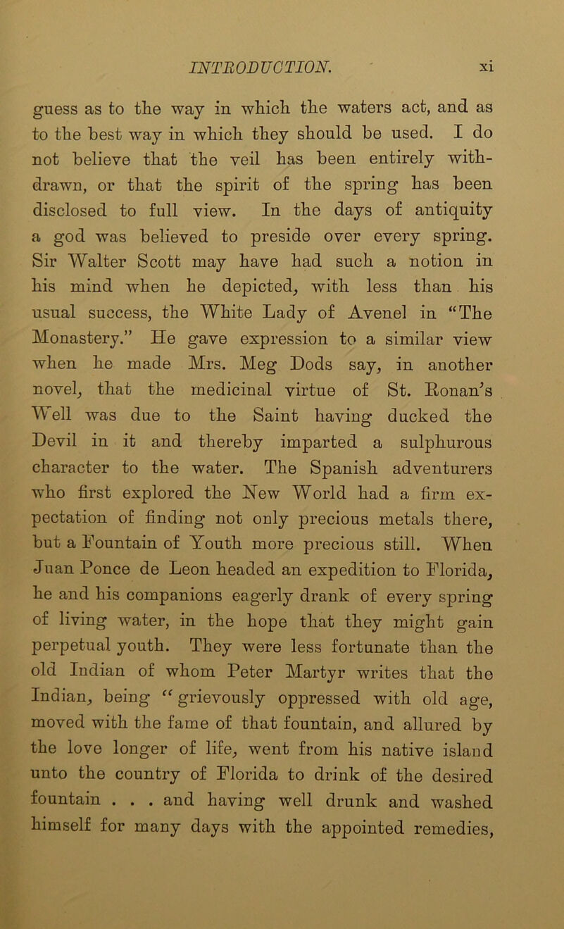 guess as to tlie way in whicli tlie waters act, and as to the best way in which they should be used. I do not believe that the veil has been entirely with- drawn, or that the spirit of the spring has been disclosed to full view. In the days of antiquity a god was believed to preside over every spring. Sir Walter Scott may have had such a notion in his mind when he depicted, with less than his usual success, the White Lady of Avenel in “The Monastery.” He gave expression to a similar view when he made Mrs. Meg Dods say, in another novel, that the medicinal virtue of St. Honan^s Well was due to the Saint having ducked the Devil in it and thereby imparted a sulphurous character to the water. The Spanish adventurers who first explored the Hew World had a firm ex- pectation of finding not only precious metals there, but a Fountain of Youth more precious still. When Juan Ponce de Leon headed an expedition to Florida, he and his companions eagerly drank of every spring of living water, in the hope that they might gain perpetual youth. They were less fortunate than the old Indian of whom Peter Martyr writes that the Indian, being “ grievously oppressed with old age, moved with the fame of that fountain, and allured by the love longer of life, went from his native island unto the country of Florida to drink of the desired fountain . . . and having well drunk and washed himself for many days with the appointed remedies.