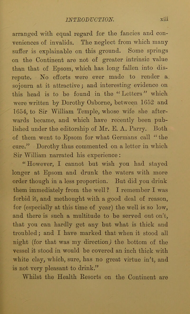 arranged with equal regard for the fancies and con- veniences of invalids. The neglect from which many suffer is explainable on this ground. Some springs on the Continent are not of greater intrinsic value than that of Epsom, which has long fallen into dis- repute. No efforts were ever made to render a. sojourn at it attractive; and interesting evidence on this head is to be found in the Letters which were written by Dorothy Osborne, between 1652 and 1654, to Sir William Temple, whose wife she after- wards became, and which have recently been pub- lished under the editorship of Mr. E. A. Parry, Both of them went to Epsom for what Grermans call ‘^‘the cure.^’’ Dorothy thus commented on a letter in which Sir William narrated his experience: “ However, I cannot but wish you had stayed longer at Epsom and drunk the waters with more order though in a less proportion. But did you drink them immediately from the well ? I remember I was forbid it, and methought with a good deal of reason, for (especially at this time of year) the well is so low, and there is such a multitude to be served out on’t, that you can hardly get any but what is thick and troubled; and I have marked that when it stood all night (for that was my directionj the bottom of the vessel it stood in would be covered an inch thick with white clay, which, sure, has no great virtue in^t, and is not very pleasant to drink,^^ Whilst the Health Besorts on the Continent are