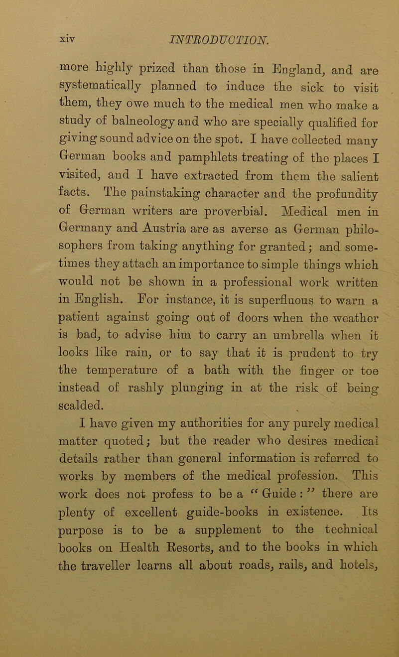 more highly prized than those in England, and are systematically planned to induce the sick to visit them, they owe much to the medical men who make a study of balneology and who are specially qualified for giving sound advice on the spot. I have collected many German books and pamphlets treating of the places I visited, and I have extracted from them the salient facts. The painstaking character and the profundity of German writers are proverbial. Medical men in Germany and. Austria are as averse as German philo- sophers from taking anything for granted; and some- times they attach an importance to simple things which would not be shown in a professional work written in English. For instance, it is superfluous to warn a patient against going out of doors when the weather is bad, to advise him to carry an umbrella when it looks like rain, or to say that it is prudent to try the temperature of a bath with the finger or toe instead of rashly plunging in at the risk of being scalded. I have given my authorities for any purely medical matter quoted; but the reader who desires medical details rather than general information is referred to works by members of the medical profession. This work does not profess to be a “ Guide : ” there are plenty of excellent guide-books in existence. Its purpose is to be a supplement to the technical books on Health Kesorts, and to the books in which the traveller learns all about roads, rails, and hotels.