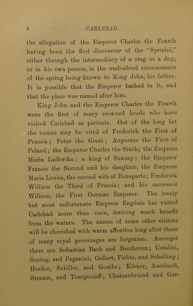 tlie allegation of the Emperor Charles the Fourth having been the first discoverer of the “Sprudel, either through the intermediary of a stag or a dog^ or in his own person, is the undoubted circumstance of the spring being known to King John, his father. It is possible that the Emperor bathed in it, and that the place was named after him. King John and the Emperor Charles the Fourth were the first of many crowned heads who have visited Carlsbad as patients. Out of the long list the names may be cited of Frederick the First of Prussia; Peter the Great; Augustus the First of Poland; the Emperor Charles the Sixth; the Empress Maria Ludovika; a king of Saxony; the Emperor Francis the Second and his daughter, the Empress Maria Louisa, the second wife of Bonaparte; Frederick William the Third of Prussia; and his successor William, the First German Emperor. The lovely, but most unfortunate Empress Eugenie has visited Carlsbad more than once, deriving much benefit from the waters. The names of some other visitors will be cherished with warm affection long after those of many royal personages are forgotten. Amongst them are Sebastian Bach and Beethoven; Catalini, Sontag, and Paganini; Gellert, Fichte, and Schelling, Herder, Schiller, and Goethe; Korner, Auerbach, Strauss, and Tourgenieff; Chateaubriand and Ger-