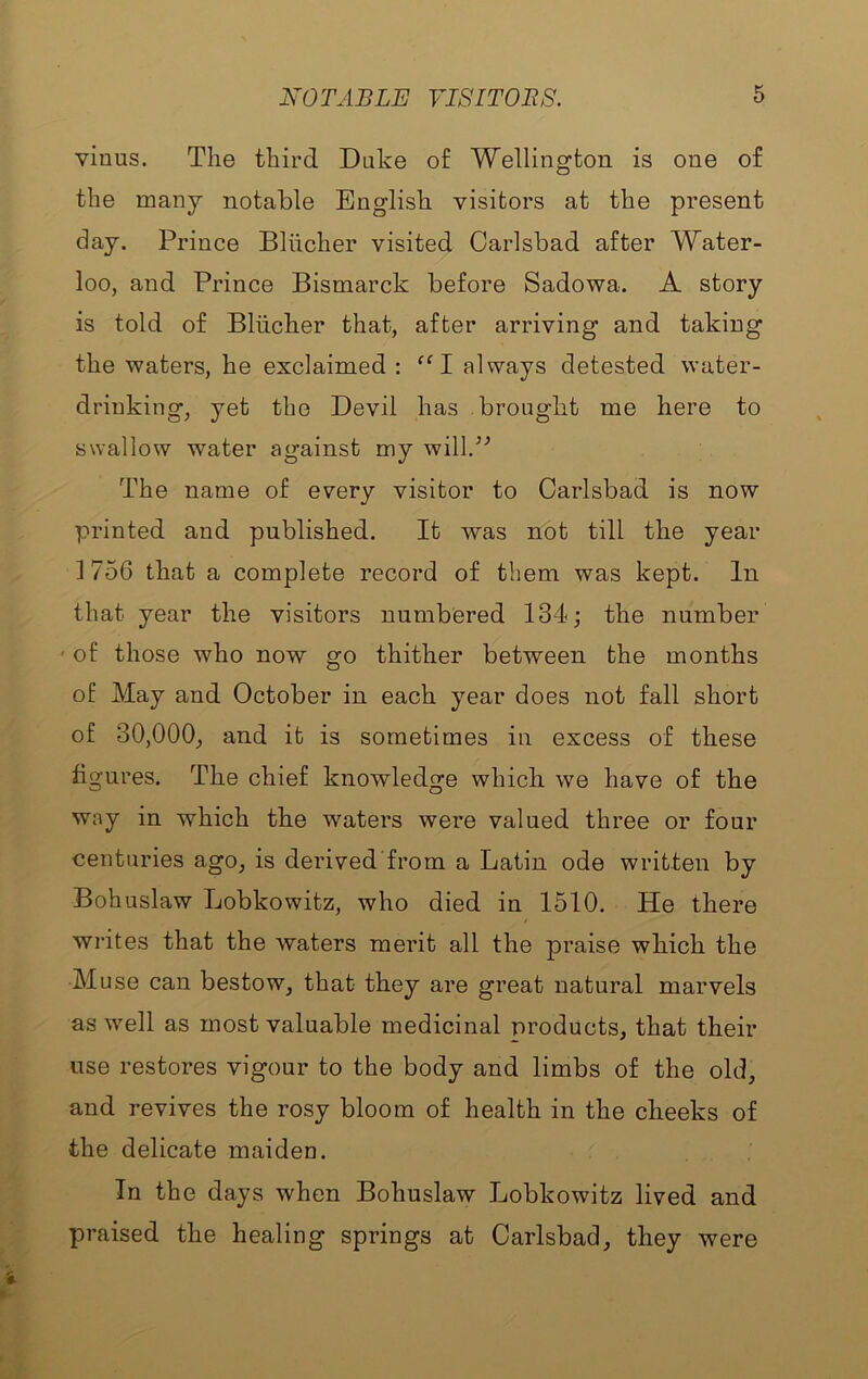 vinus. The third Duke of Wellington is one of the many notable English visitors at the present day. Prince Blhcher visited Carlsbad after Water- loo, and Prince Bismarck before Sadowa. A story is told of Blhcher that, after arriving and taking the waters, he exclaimed : ‘‘1 always detested water- drinking, yet the Devil has brought me here to swallow water against my will.'’^ The name of every visitor to Carlsbad is now printed and published. It was not till the year 1 756 that a complete record of them was kept. In that year the visitors numbered 134 j the number ' of those who now go thither between the months of May and October in each year does not fall short of 30,000, and it is sometimes in excess of these figures. The chief knowledge which we have of the way in which the waters were valued three or four centuries ago, is derived from a Latin ode written by Bohuslaw Lobkowitz, who died in 1510. He there writes that the waters merit all the praise which the Muse can bestow, that they are great natural marvels as well as most valuable medicinal products, that their use restores vigour to the body and limbs of the old, and revives the rosy bloom of health in the cheeks of the delicate maiden. In the days when Bohuslaw Lobkowitz lived and praised the healing springs at Carlsbad, they were