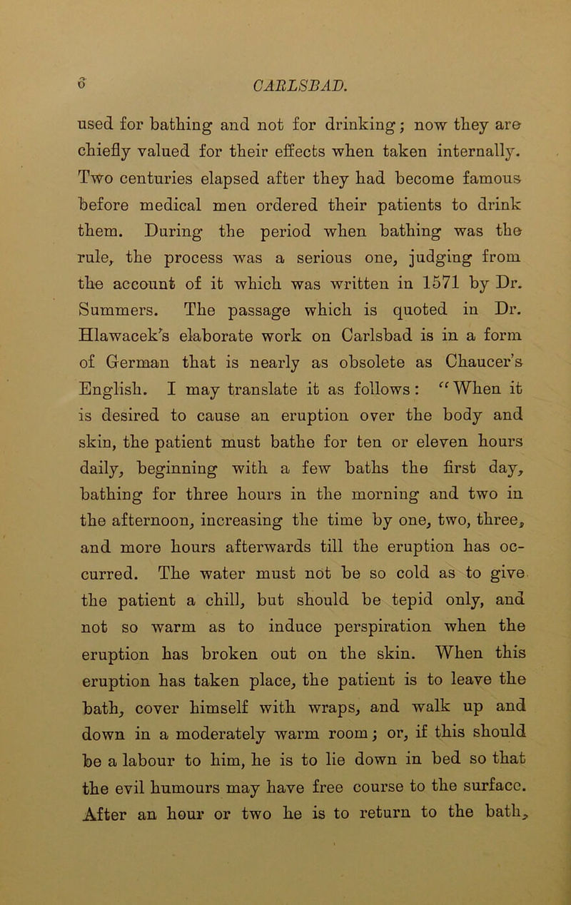 used for bathing and not for drinking; now they are chiefly valued for their effects when taken internally. Two centuries elapsed after they had become famous before medical men ordered their patients to drink them. During the period when bathing was the rule^ the process was a serious one, judging from tho account of it which was written in 1571 by Dr. Summers. The passage which is quoted in Dr. Hlawacek’^s elaborate work on Carlsbad is in a form of German that is nearly as obsolete as Chaucers English. I may translate it as follows: ‘‘ When it is desired to cause an eruption over the body and skin, the patient must bathe for ten or eleven hours daily, beginning with a few baths the first day, bathing for three hours in the morning and two in the afternoon, increasing the time by one, two, three, and more hours afterwards till the eruption has oc- curred. The water must not be so cold as to give the patient a chill, but should be tepid only, and not so warm as to induce perspiration when the eruption has broken out on the skin. When this eruption has taken place, the patient is to leave the bath, cover himself with wraps, and walk up and down in a moderately warm room; or, if this should be a labour to him, he is to lie down in bed so that the evil humours may have free course to the surface. After an hour or two he is to return to the bath.